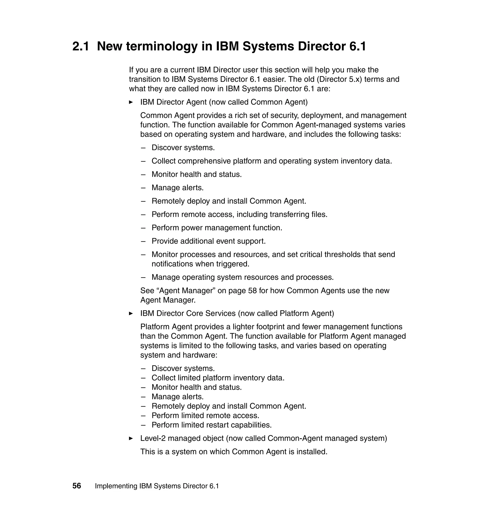 56 Implementing IBM Systems Director 6.1
2.1 New terminology in IBM Systems Director 6.1
If you are a current IBM Director user this section will help you make the
transition to IBM Systems Director 6.1 easier. The old (Director 5.x) terms and
what they are called now in IBM Systems Director 6.1 are:
IBM Director Agent (now called Common Agent)
Common Agent provides a rich set of security, deployment, and management
function. The function available for Common Agent-managed systems varies
based on operating system and hardware, and includes the following tasks:
– Discover systems.
– Collect comprehensive platform and operating system inventory data.
– Monitor health and status.
– Manage alerts.
– Remotely deploy and install Common Agent.
– Perform remote access, including transferring files.
– Perform power management function.
– Provide additional event support.
– Monitor processes and resources, and set critical thresholds that send
notifications when triggered.
– Manage operating system resources and processes.
See “Agent Manager” on page 58 for how Common Agents use the new
Agent Manager.
IBM Director Core Services (now called Platform Agent)
Platform Agent provides a lighter footprint and fewer management functions
than the Common Agent. The function available for Platform Agent managed
systems is limited to the following tasks, and varies based on operating
system and hardware:
– Discover systems.
– Collect limited platform inventory data.
– Monitor health and status.
– Manage alerts.
– Remotely deploy and install Common Agent.
– Perform limited remote access.
– Perform limited restart capabilities.
Level-2 managed object (now called Common-Agent managed system)
This is a system on which Common Agent is installed.
 