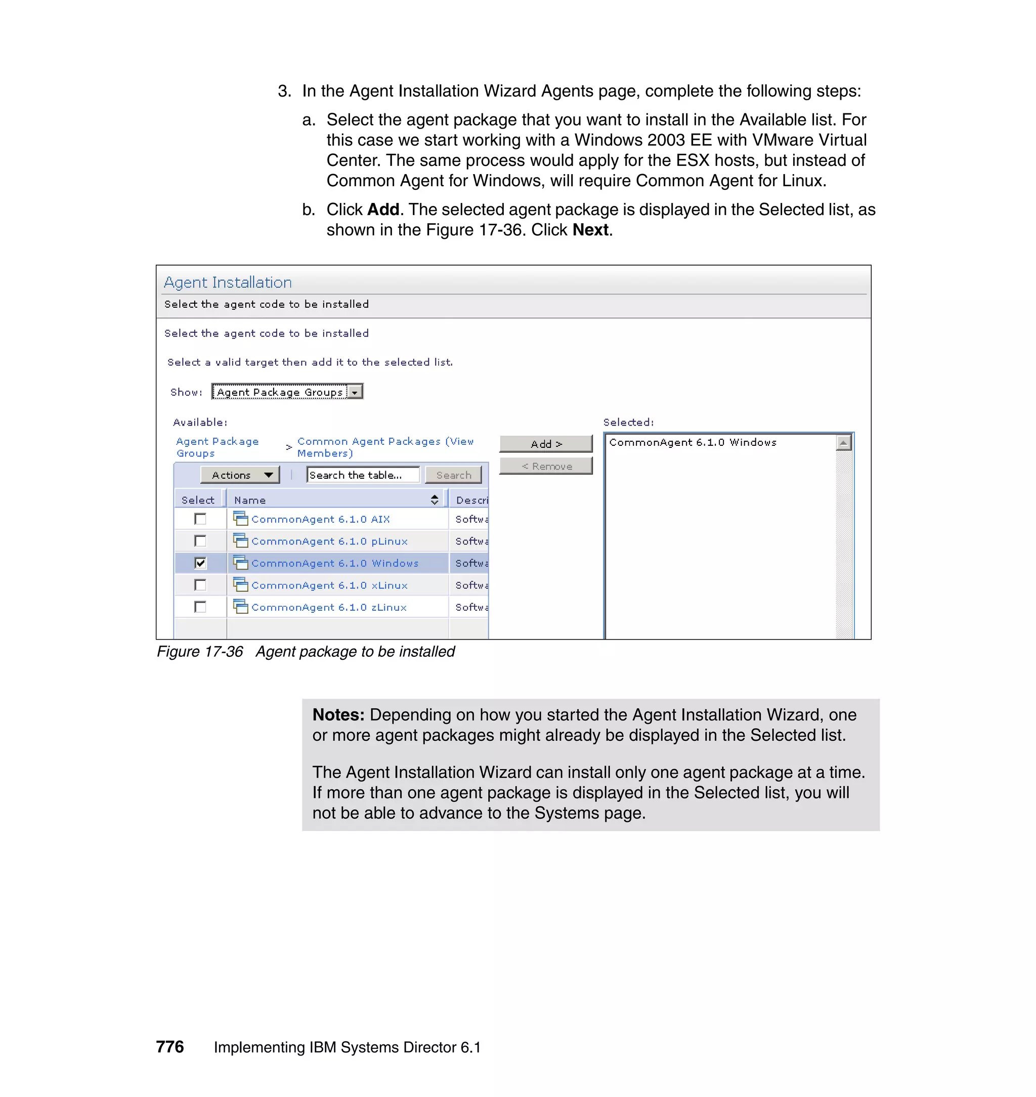 776 Implementing IBM Systems Director 6.1
3. In the Agent Installation Wizard Agents page, complete the following steps:
a. Select the agent package that you want to install in the Available list. For
this case we start working with a Windows 2003 EE with VMware Virtual
Center. The same process would apply for the ESX hosts, but instead of
Common Agent for Windows, will require Common Agent for Linux.
b. Click Add. The selected agent package is displayed in the Selected list, as
shown in the Figure 17-36. Click Next.
Figure 17-36 Agent package to be installed
Notes: Depending on how you started the Agent Installation Wizard, one
or more agent packages might already be displayed in the Selected list.
The Agent Installation Wizard can install only one agent package at a time.
If more than one agent package is displayed in the Selected list, you will
not be able to advance to the Systems page.
 