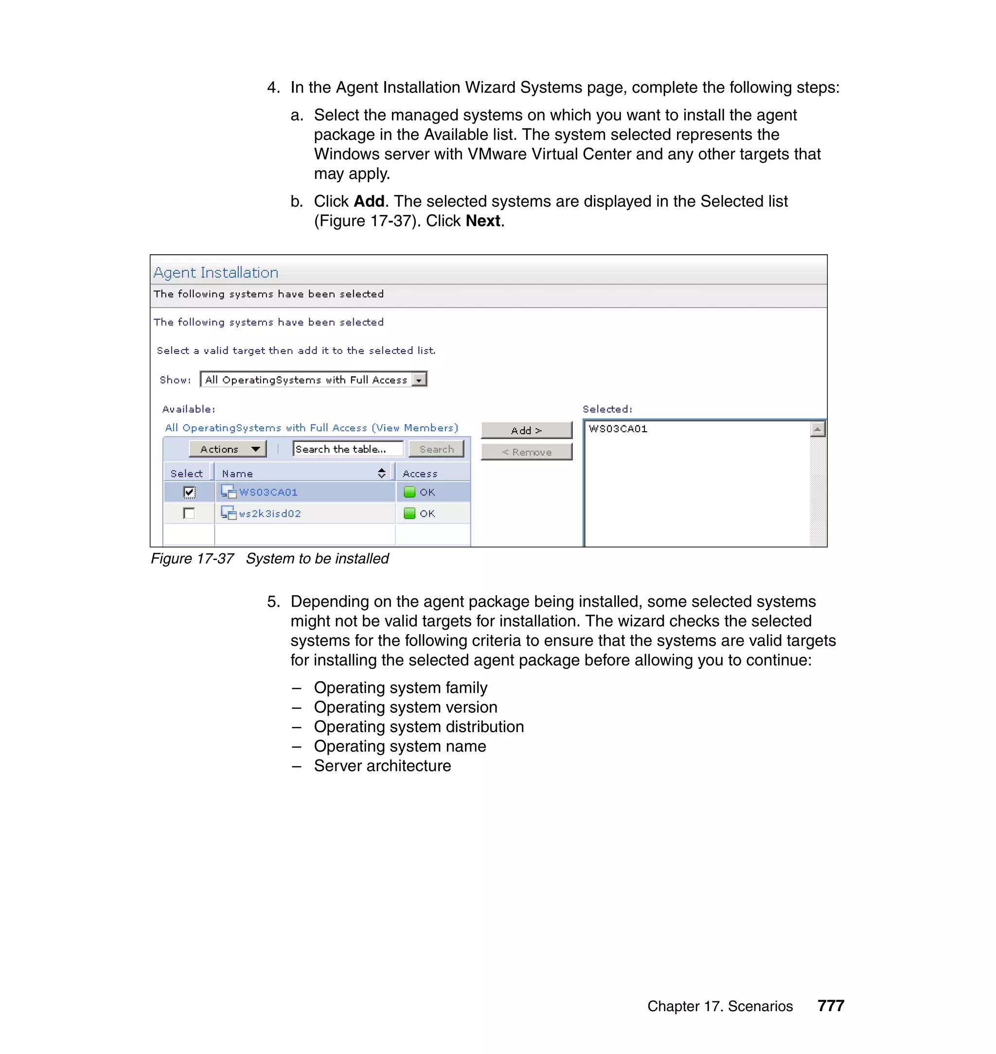 Chapter 17. Scenarios 777
4. In the Agent Installation Wizard Systems page, complete the following steps:
a. Select the managed systems on which you want to install the agent
package in the Available list. The system selected represents the
Windows server with VMware Virtual Center and any other targets that
may apply.
b. Click Add. The selected systems are displayed in the Selected list
(Figure 17-37). Click Next.
Figure 17-37 System to be installed
5. Depending on the agent package being installed, some selected systems
might not be valid targets for installation. The wizard checks the selected
systems for the following criteria to ensure that the systems are valid targets
for installing the selected agent package before allowing you to continue:
– Operating system family
– Operating system version
– Operating system distribution
– Operating system name
– Server architecture
 