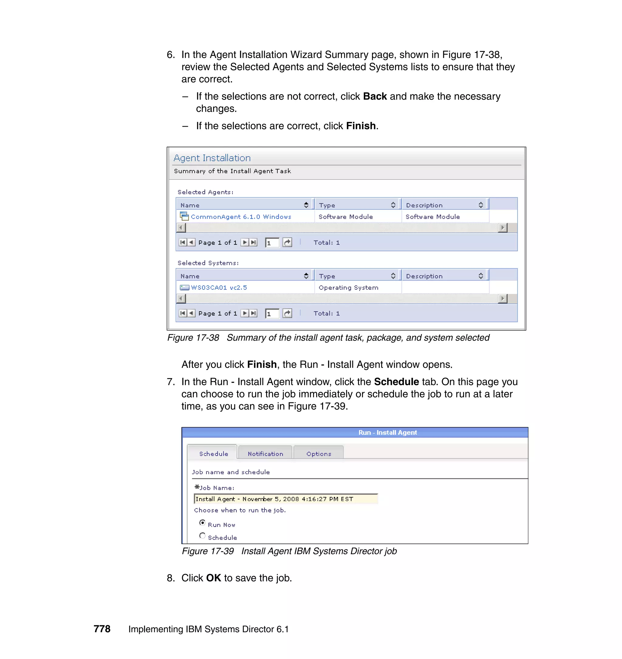 778 Implementing IBM Systems Director 6.1
6. In the Agent Installation Wizard Summary page, shown in Figure 17-38,
review the Selected Agents and Selected Systems lists to ensure that they
are correct.
– If the selections are not correct, click Back and make the necessary
changes.
– If the selections are correct, click Finish.
Figure 17-38 Summary of the install agent task, package, and system selected
After you click Finish, the Run - Install Agent window opens.
7. In the Run - Install Agent window, click the Schedule tab. On this page you
can choose to run the job immediately or schedule the job to run at a later
time, as you can see in Figure 17-39.
Figure 17-39 Install Agent IBM Systems Director job
8. Click OK to save the job.
 