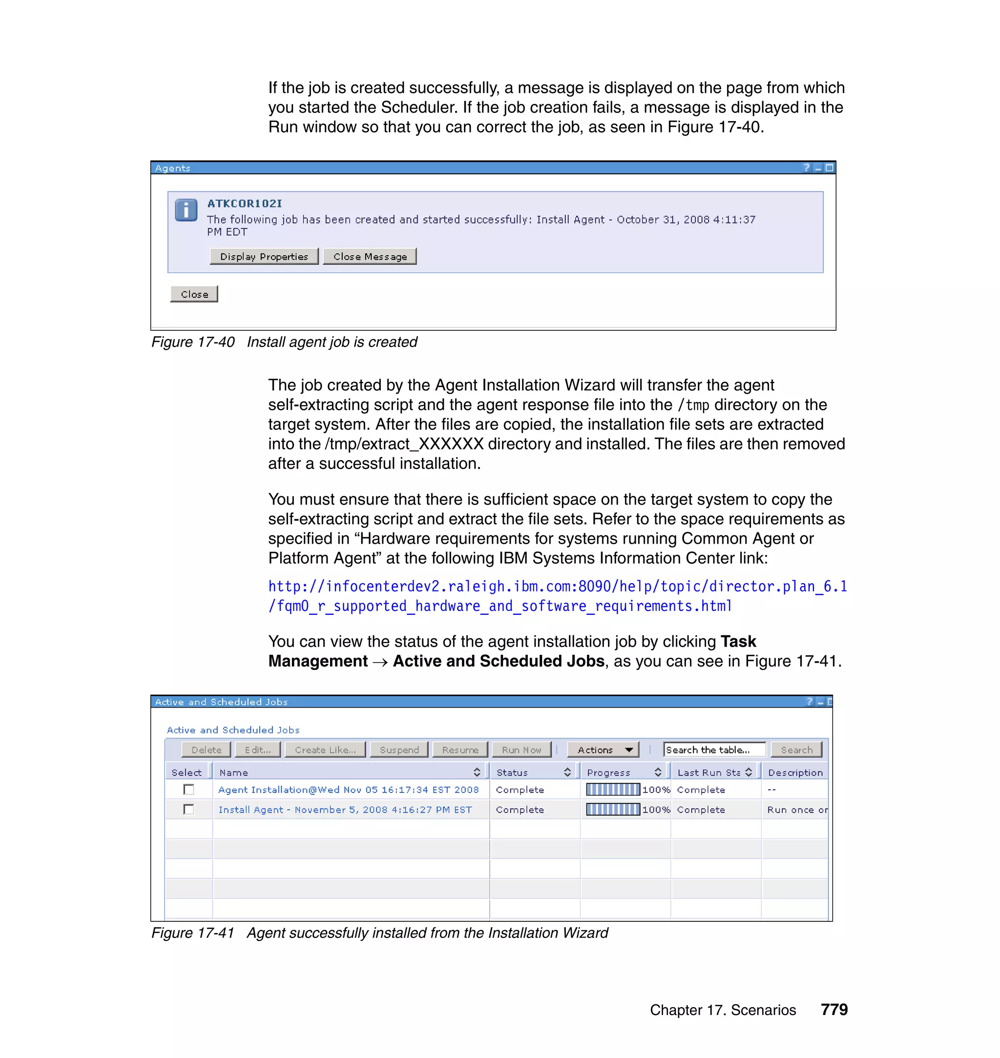 Chapter 17. Scenarios 779
If the job is created successfully, a message is displayed on the page from which
you started the Scheduler. If the job creation fails, a message is displayed in the
Run window so that you can correct the job, as seen in Figure 17-40.
Figure 17-40 Install agent job is created
The job created by the Agent Installation Wizard will transfer the agent
self-extracting script and the agent response file into the /tmp directory on the
target system. After the files are copied, the installation file sets are extracted
into the /tmp/extract_XXXXXX directory and installed. The files are then removed
after a successful installation.
You must ensure that there is sufficient space on the target system to copy the
self-extracting script and extract the file sets. Refer to the space requirements as
specified in “Hardware requirements for systems running Common Agent or
Platform Agent” at the following IBM Systems Information Center link:
http://infocenterdev2.raleigh.ibm.com:8090/help/topic/director.plan_6.1
/fqm0_r_supported_hardware_and_software_requirements.html
You can view the status of the agent installation job by clicking Task
Management → Active and Scheduled Jobs, as you can see in Figure 17-41.
Figure 17-41 Agent successfully installed from the Installation Wizard
 