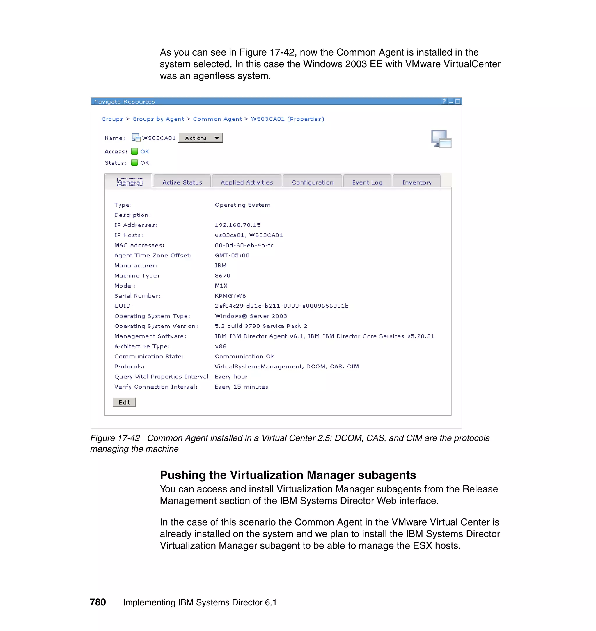 780 Implementing IBM Systems Director 6.1
As you can see in Figure 17-42, now the Common Agent is installed in the
system selected. In this case the Windows 2003 EE with VMware VirtualCenter
was an agentless system.
Figure 17-42 Common Agent installed in a Virtual Center 2.5: DCOM, CAS, and CIM are the protocols
managing the machine
Pushing the Virtualization Manager subagents
You can access and install Virtualization Manager subagents from the Release
Management section of the IBM Systems Director Web interface.
In the case of this scenario the Common Agent in the VMware Virtual Center is
already installed on the system and we plan to install the IBM Systems Director
Virtualization Manager subagent to be able to manage the ESX hosts.
 