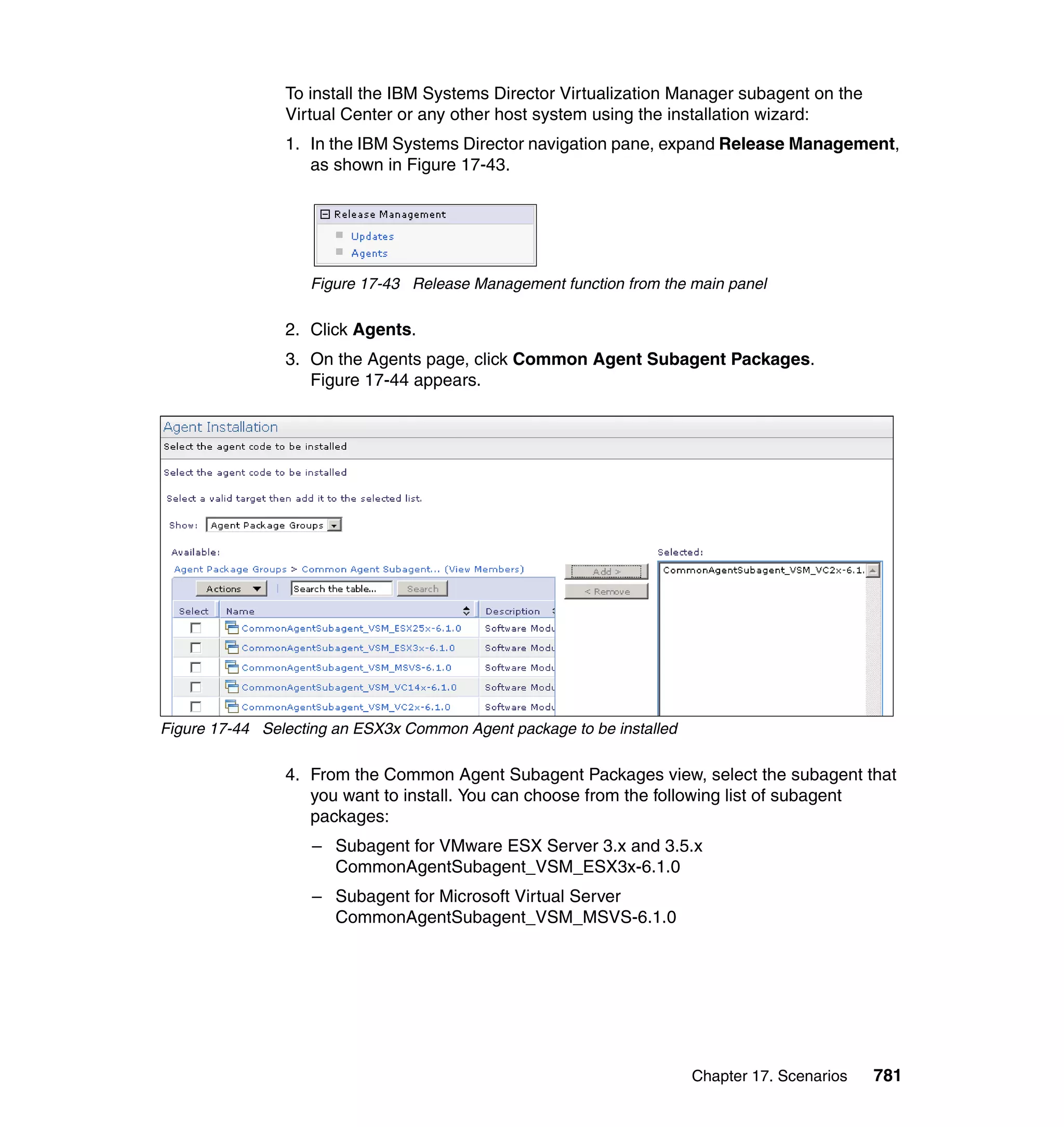 Chapter 17. Scenarios 781
To install the IBM Systems Director Virtualization Manager subagent on the
Virtual Center or any other host system using the installation wizard:
1. In the IBM Systems Director navigation pane, expand Release Management,
as shown in Figure 17-43.
Figure 17-43 Release Management function from the main panel
2. Click Agents.
3. On the Agents page, click Common Agent Subagent Packages.
Figure 17-44 appears.
Figure 17-44 Selecting an ESX3x Common Agent package to be installed
4. From the Common Agent Subagent Packages view, select the subagent that
you want to install. You can choose from the following list of subagent
packages:
– Subagent for VMware ESX Server 3.x and 3.5.x
CommonAgentSubagent_VSM_ESX3x-6.1.0
– Subagent for Microsoft Virtual Server
CommonAgentSubagent_VSM_MSVS-6.1.0
 