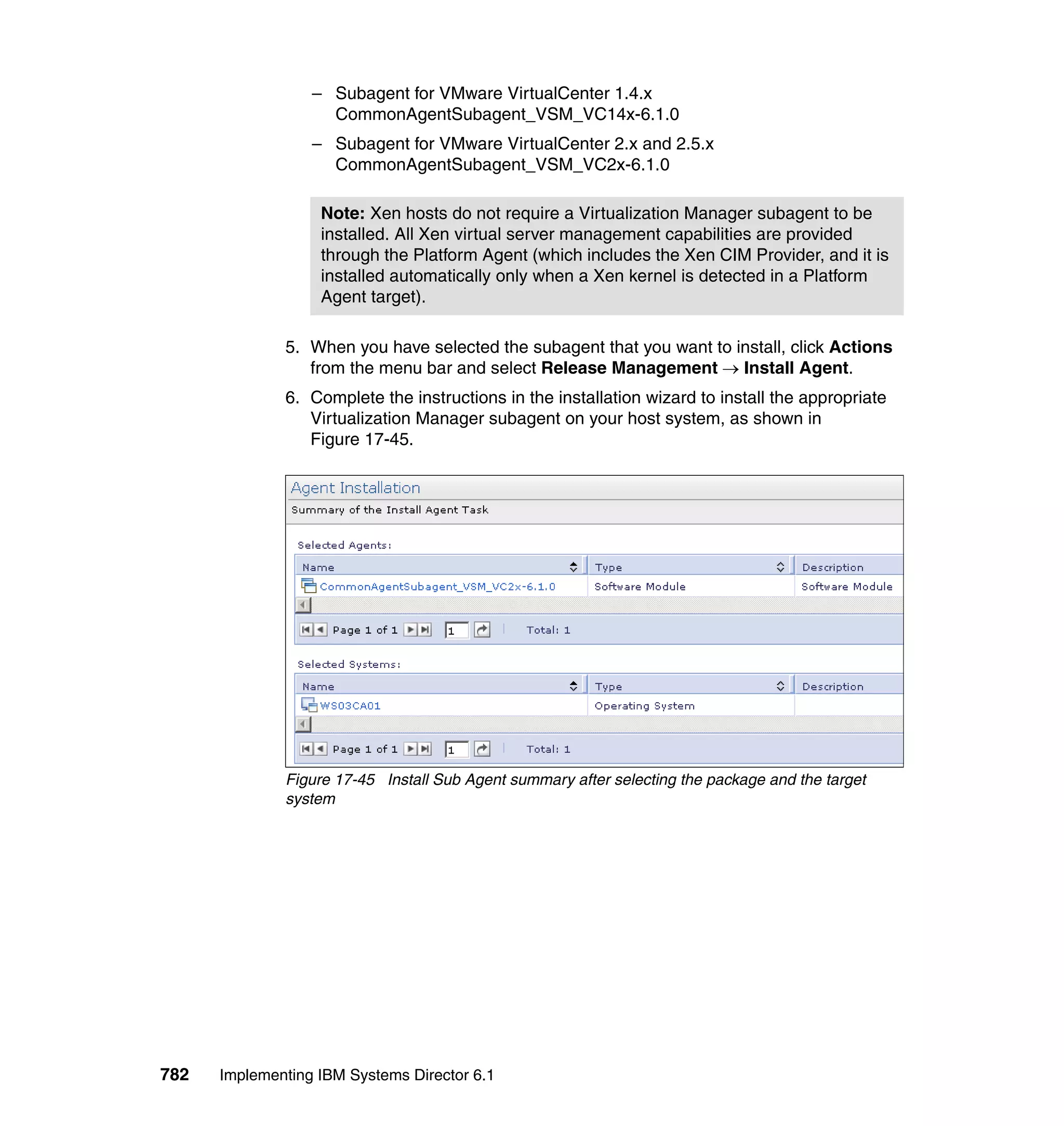 782 Implementing IBM Systems Director 6.1
– Subagent for VMware VirtualCenter 1.4.x
CommonAgentSubagent_VSM_VC14x-6.1.0
– Subagent for VMware VirtualCenter 2.x and 2.5.x
CommonAgentSubagent_VSM_VC2x-6.1.0
5. When you have selected the subagent that you want to install, click Actions
from the menu bar and select Release Management → Install Agent.
6. Complete the instructions in the installation wizard to install the appropriate
Virtualization Manager subagent on your host system, as shown in
Figure 17-45.
Figure 17-45 Install Sub Agent summary after selecting the package and the target
system
Note: Xen hosts do not require a Virtualization Manager subagent to be
installed. All Xen virtual server management capabilities are provided
through the Platform Agent (which includes the Xen CIM Provider, and it is
installed automatically only when a Xen kernel is detected in a Platform
Agent target).
 