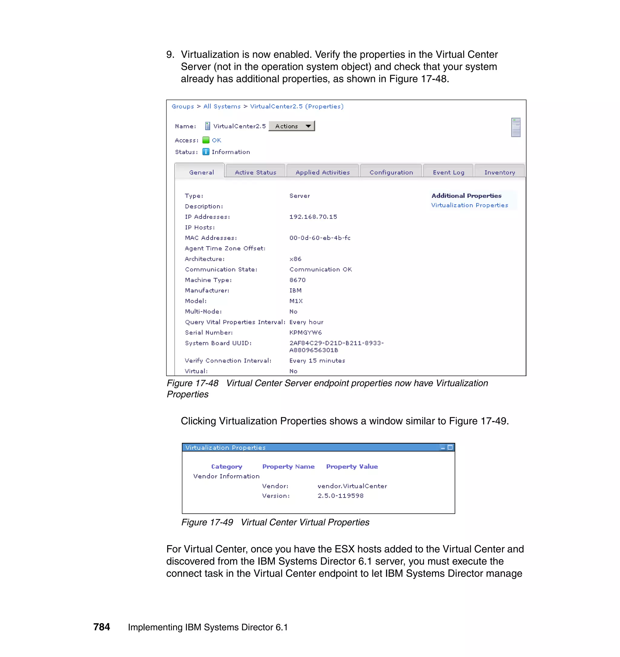 784 Implementing IBM Systems Director 6.1
9. Virtualization is now enabled. Verify the properties in the Virtual Center
Server (not in the operation system object) and check that your system
already has additional properties, as shown in Figure 17-48.
Figure 17-48 Virtual Center Server endpoint properties now have Virtualization
Properties
Clicking Virtualization Properties shows a window similar to Figure 17-49.
Figure 17-49 Virtual Center Virtual Properties
For Virtual Center, once you have the ESX hosts added to the Virtual Center and
discovered from the IBM Systems Director 6.1 server, you must execute the
connect task in the Virtual Center endpoint to let IBM Systems Director manage
 