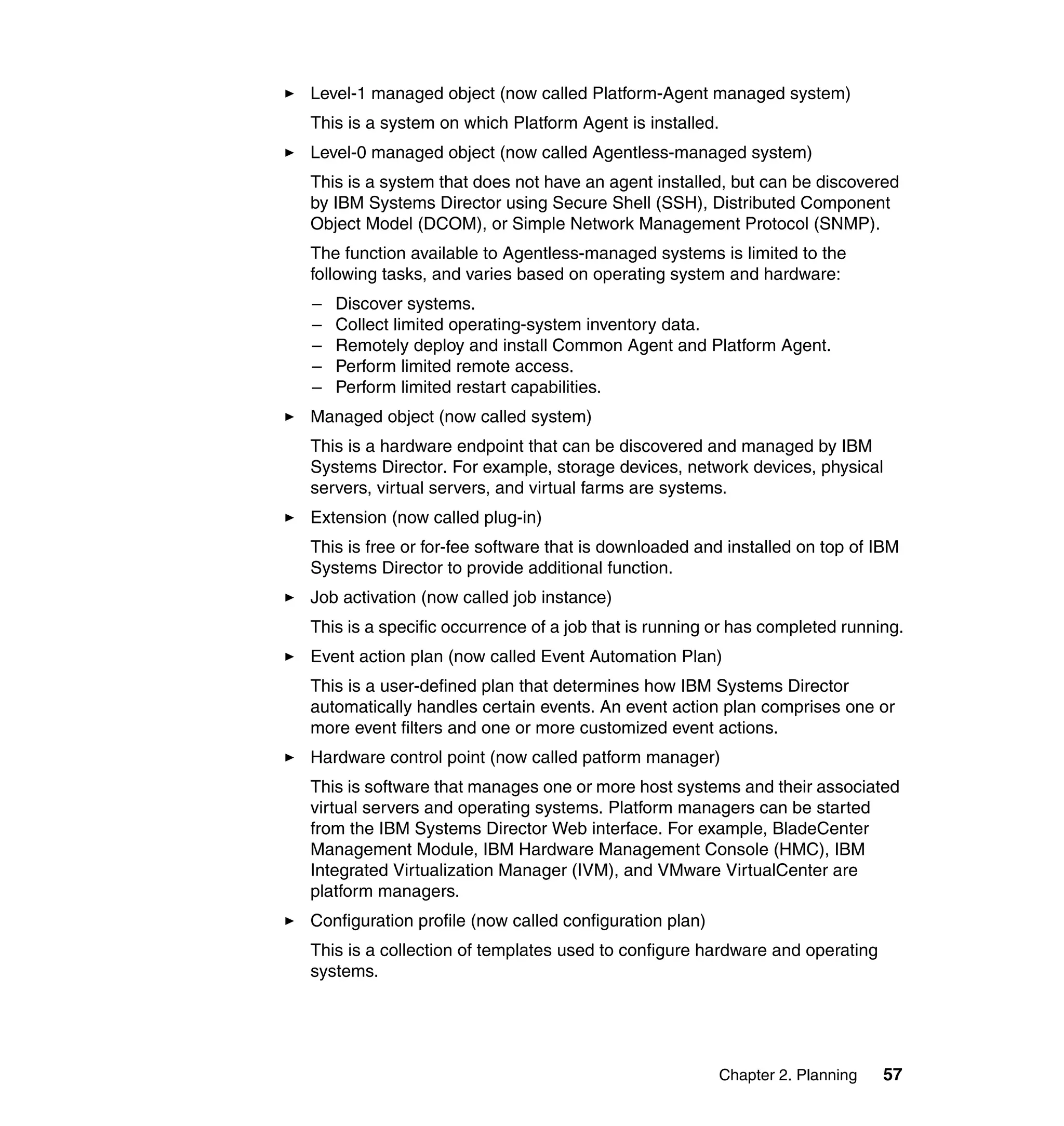 Chapter 2. Planning 57
Level-1 managed object (now called Platform-Agent managed system)
This is a system on which Platform Agent is installed.
Level-0 managed object (now called Agentless-managed system)
This is a system that does not have an agent installed, but can be discovered
by IBM Systems Director using Secure Shell (SSH), Distributed Component
Object Model (DCOM), or Simple Network Management Protocol (SNMP).
The function available to Agentless-managed systems is limited to the
following tasks, and varies based on operating system and hardware:
– Discover systems.
– Collect limited operating-system inventory data.
– Remotely deploy and install Common Agent and Platform Agent.
– Perform limited remote access.
– Perform limited restart capabilities.
Managed object (now called system)
This is a hardware endpoint that can be discovered and managed by IBM
Systems Director. For example, storage devices, network devices, physical
servers, virtual servers, and virtual farms are systems.
Extension (now called plug-in)
This is free or for-fee software that is downloaded and installed on top of IBM
Systems Director to provide additional function.
Job activation (now called job instance)
This is a specific occurrence of a job that is running or has completed running.
Event action plan (now called Event Automation Plan)
This is a user-defined plan that determines how IBM Systems Director
automatically handles certain events. An event action plan comprises one or
more event filters and one or more customized event actions.
Hardware control point (now called patform manager)
This is software that manages one or more host systems and their associated
virtual servers and operating systems. Platform managers can be started
from the IBM Systems Director Web interface. For example, BladeCenter
Management Module, IBM Hardware Management Console (HMC), IBM
Integrated Virtualization Manager (IVM), and VMware VirtualCenter are
platform managers.
Configuration profile (now called configuration plan)
This is a collection of templates used to configure hardware and operating
systems.
 
