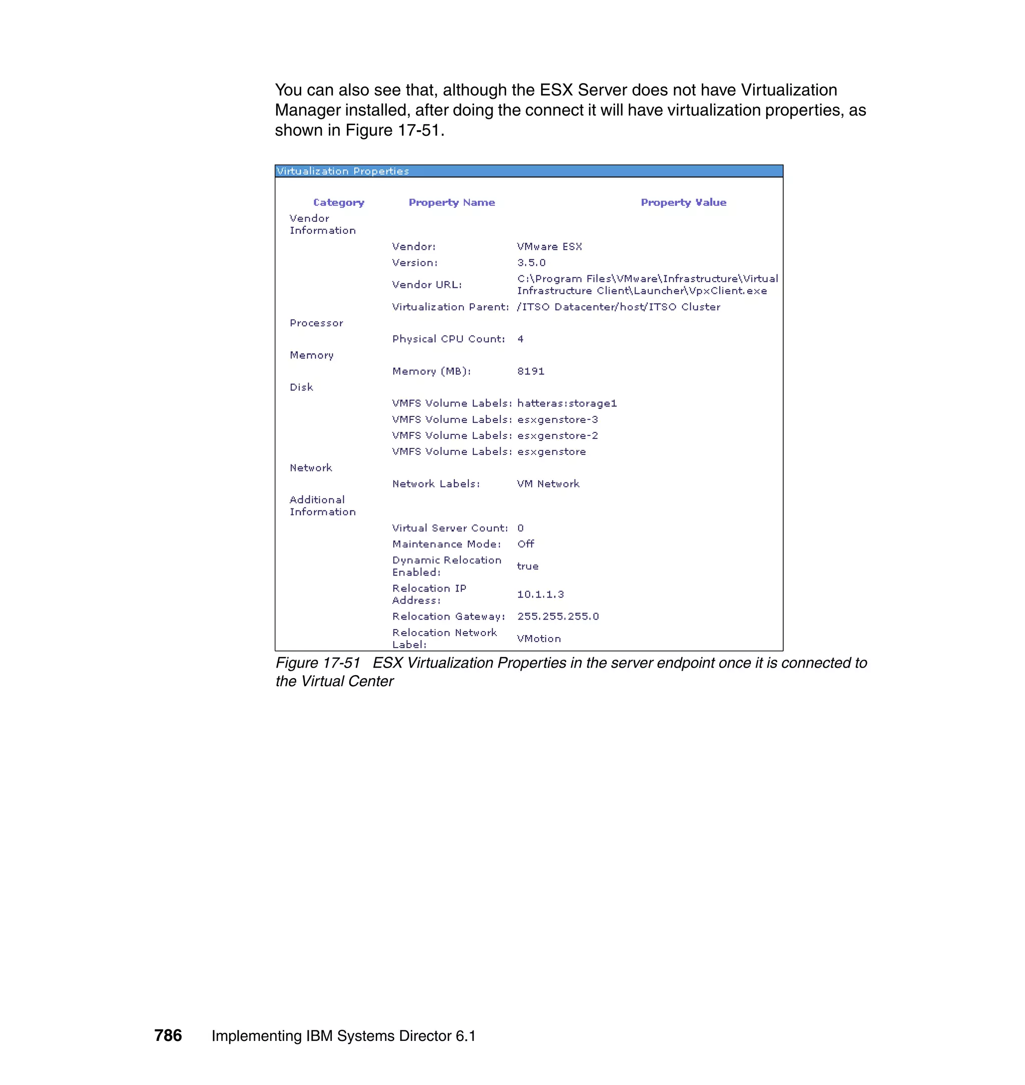 786 Implementing IBM Systems Director 6.1
You can also see that, although the ESX Server does not have Virtualization
Manager installed, after doing the connect it will have virtualization properties, as
shown in Figure 17-51.
Figure 17-51 ESX Virtualization Properties in the server endpoint once it is connected to
the Virtual Center
 