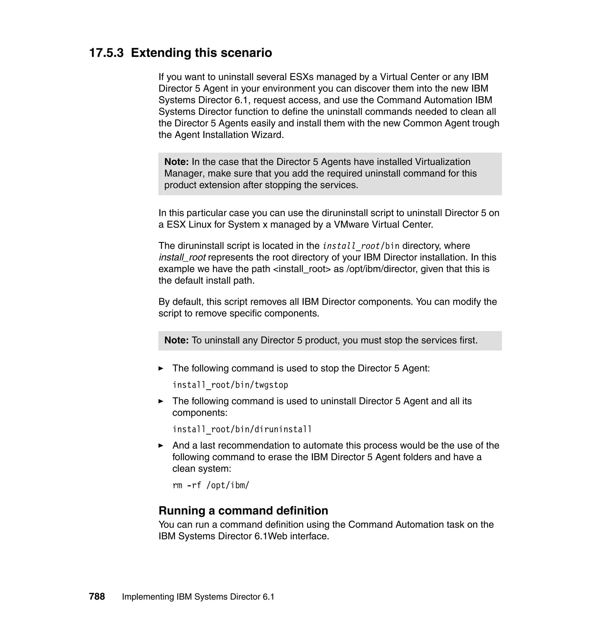 788 Implementing IBM Systems Director 6.1
17.5.3 Extending this scenario
If you want to uninstall several ESXs managed by a Virtual Center or any IBM
Director 5 Agent in your environment you can discover them into the new IBM
Systems Director 6.1, request access, and use the Command Automation IBM
Systems Director function to define the uninstall commands needed to clean all
the Director 5 Agents easily and install them with the new Common Agent trough
the Agent Installation Wizard.
In this particular case you can use the diruninstall script to uninstall Director 5 on
a ESX Linux for System x managed by a VMware Virtual Center.
The diruninstall script is located in the install_root/bin directory, where
install_root represents the root directory of your IBM Director installation. In this
example we have the path <install_root> as /opt/ibm/director, given that this is
the default install path.
By default, this script removes all IBM Director components. You can modify the
script to remove specific components.
The following command is used to stop the Director 5 Agent:
install_root/bin/twgstop
The following command is used to uninstall Director 5 Agent and all its
components:
install_root/bin/diruninstall
And a last recommendation to automate this process would be the use of the
following command to erase the IBM Director 5 Agent folders and have a
clean system:
rm -rf /opt/ibm/
Running a command definition
You can run a command definition using the Command Automation task on the
IBM Systems Director 6.1Web interface.
Note: In the case that the Director 5 Agents have installed Virtualization
Manager, make sure that you add the required uninstall command for this
product extension after stopping the services.
Note: To uninstall any Director 5 product, you must stop the services first.
 