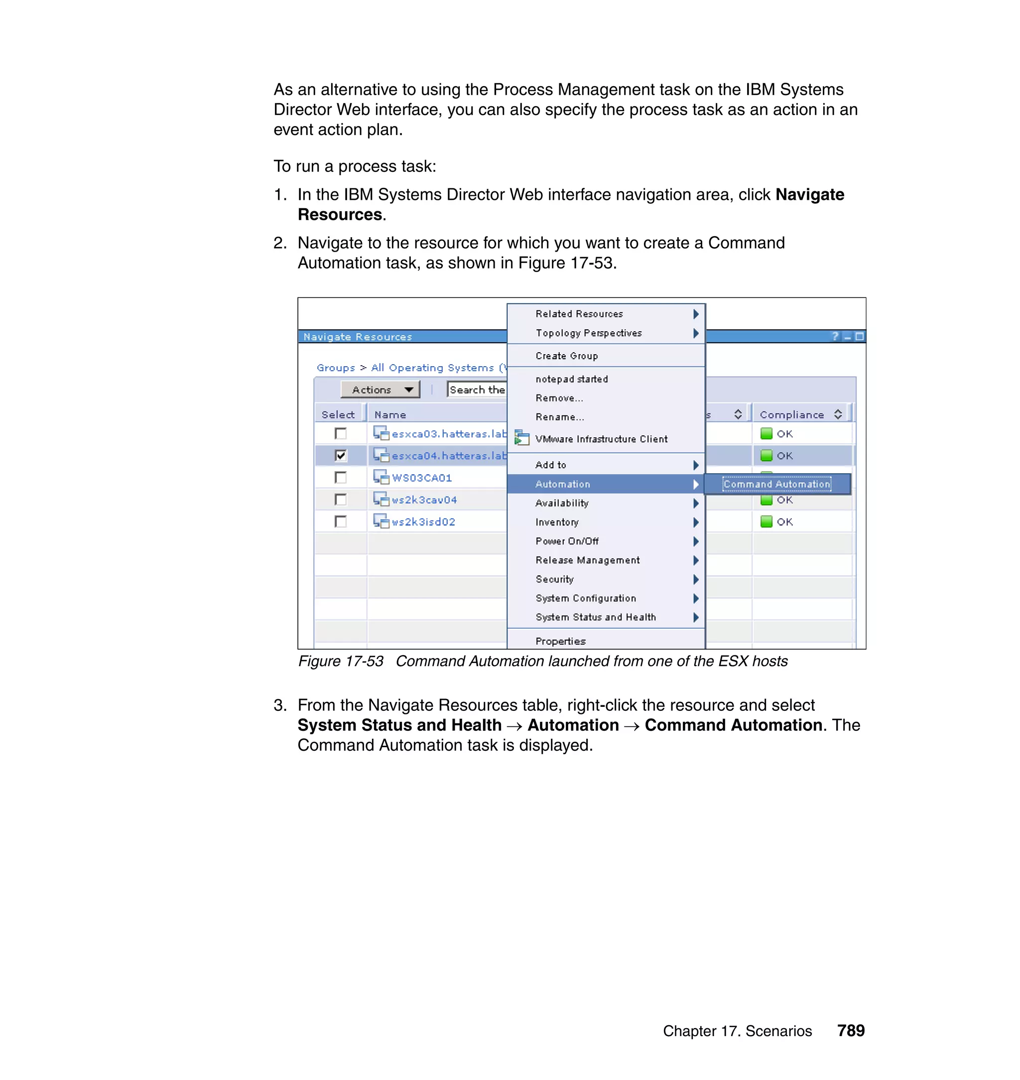Chapter 17. Scenarios 789
As an alternative to using the Process Management task on the IBM Systems
Director Web interface, you can also specify the process task as an action in an
event action plan.
To run a process task:
1. In the IBM Systems Director Web interface navigation area, click Navigate
Resources.
2. Navigate to the resource for which you want to create a Command
Automation task, as shown in Figure 17-53.
Figure 17-53 Command Automation launched from one of the ESX hosts
3. From the Navigate Resources table, right-click the resource and select
System Status and Health → Automation → Command Automation. The
Command Automation task is displayed.
 