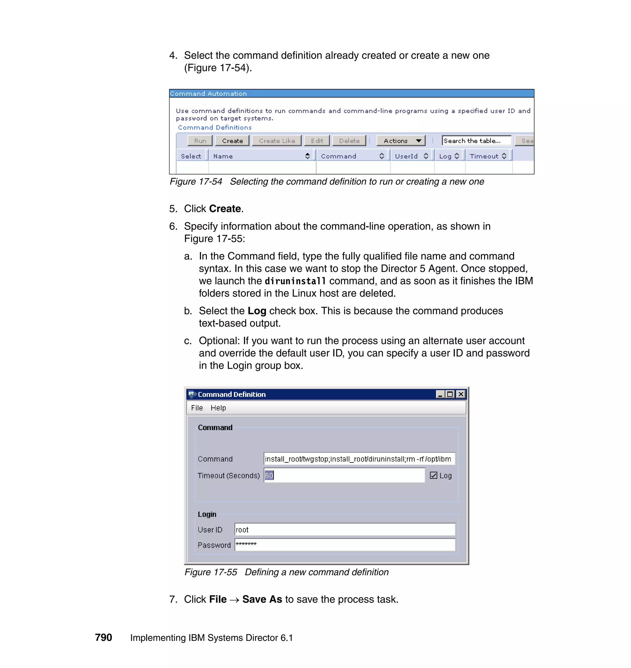 790 Implementing IBM Systems Director 6.1
4. Select the command definition already created or create a new one
(Figure 17-54).
Figure 17-54 Selecting the command definition to run or creating a new one
5. Click Create.
6. Specify information about the command-line operation, as shown in
Figure 17-55:
a. In the Command field, type the fully qualified file name and command
syntax. In this case we want to stop the Director 5 Agent. Once stopped,
we launch the diruninstall command, and as soon as it finishes the IBM
folders stored in the Linux host are deleted.
b. Select the Log check box. This is because the command produces
text-based output.
c. Optional: If you want to run the process using an alternate user account
and override the default user ID, you can specify a user ID and password
in the Login group box.
Figure 17-55 Defining a new command definition
7. Click File → Save As to save the process task.
 
