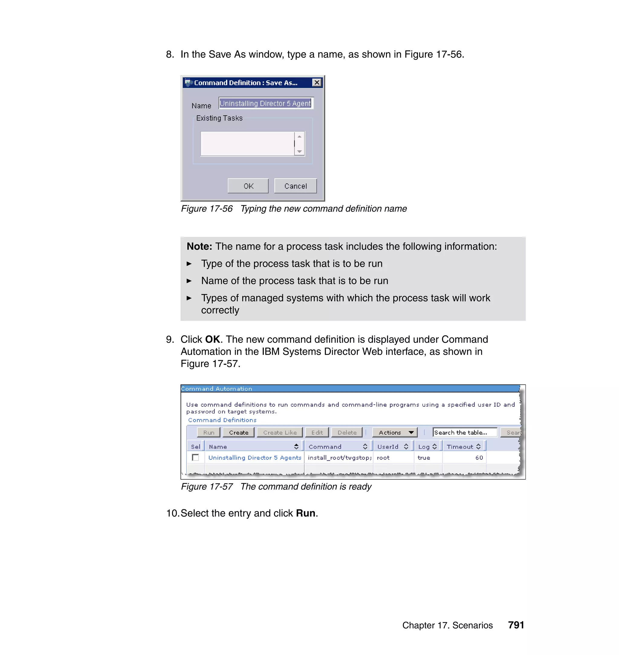 Chapter 17. Scenarios 791
8. In the Save As window, type a name, as shown in Figure 17-56.
Figure 17-56 Typing the new command definition name
9. Click OK. The new command definition is displayed under Command
Automation in the IBM Systems Director Web interface, as shown in
Figure 17-57.
Figure 17-57 The command definition is ready
10.Select the entry and click Run.
Note: The name for a process task includes the following information:
Type of the process task that is to be run
Name of the process task that is to be run
Types of managed systems with which the process task will work
correctly
 