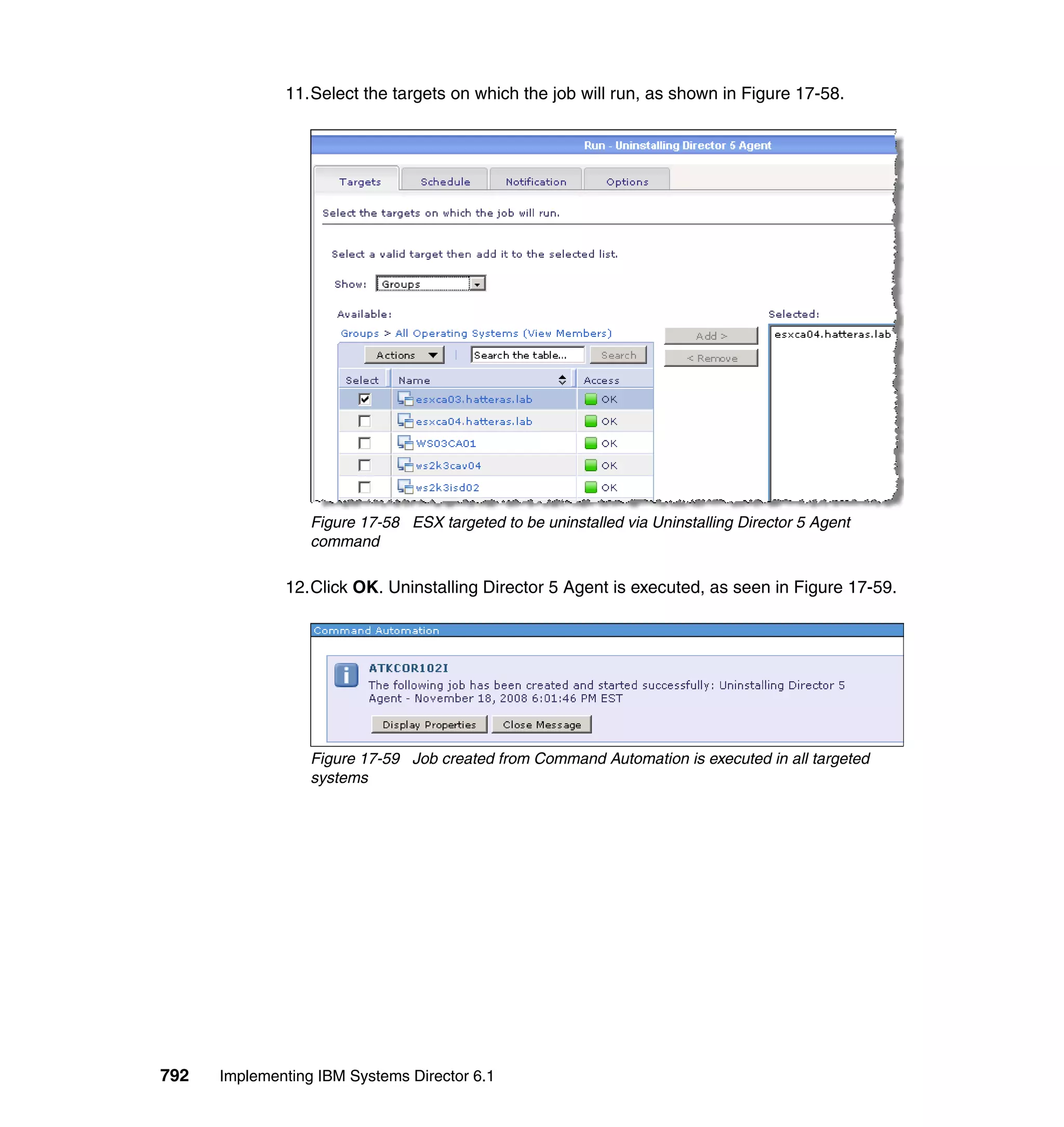 792 Implementing IBM Systems Director 6.1
11.Select the targets on which the job will run, as shown in Figure 17-58.
Figure 17-58 ESX targeted to be uninstalled via Uninstalling Director 5 Agent
command
12.Click OK. Uninstalling Director 5 Agent is executed, as seen in Figure 17-59.
Figure 17-59 Job created from Command Automation is executed in all targeted
systems
 