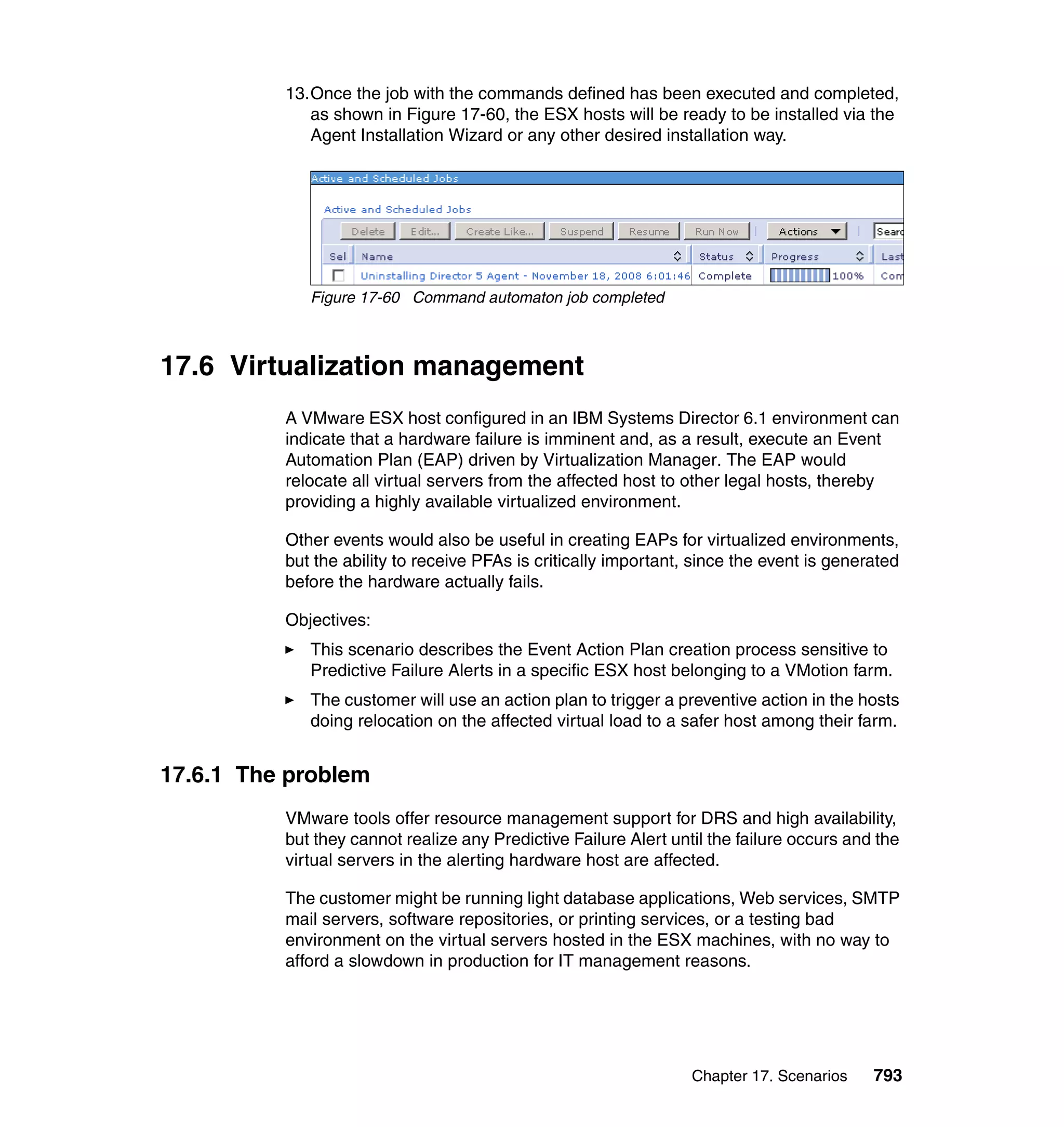 Chapter 17. Scenarios 793
13.Once the job with the commands defined has been executed and completed,
as shown in Figure 17-60, the ESX hosts will be ready to be installed via the
Agent Installation Wizard or any other desired installation way.
Figure 17-60 Command automaton job completed
17.6 Virtualization management
A VMware ESX host configured in an IBM Systems Director 6.1 environment can
indicate that a hardware failure is imminent and, as a result, execute an Event
Automation Plan (EAP) driven by Virtualization Manager. The EAP would
relocate all virtual servers from the affected host to other legal hosts, thereby
providing a highly available virtualized environment.
Other events would also be useful in creating EAPs for virtualized environments,
but the ability to receive PFAs is critically important, since the event is generated
before the hardware actually fails.
Objectives:
This scenario describes the Event Action Plan creation process sensitive to
Predictive Failure Alerts in a specific ESX host belonging to a VMotion farm.
The customer will use an action plan to trigger a preventive action in the hosts
doing relocation on the affected virtual load to a safer host among their farm.
17.6.1 The problem
VMware tools offer resource management support for DRS and high availability,
but they cannot realize any Predictive Failure Alert until the failure occurs and the
virtual servers in the alerting hardware host are affected.
The customer might be running light database applications, Web services, SMTP
mail servers, software repositories, or printing services, or a testing bad
environment on the virtual servers hosted in the ESX machines, with no way to
afford a slowdown in production for IT management reasons.
 