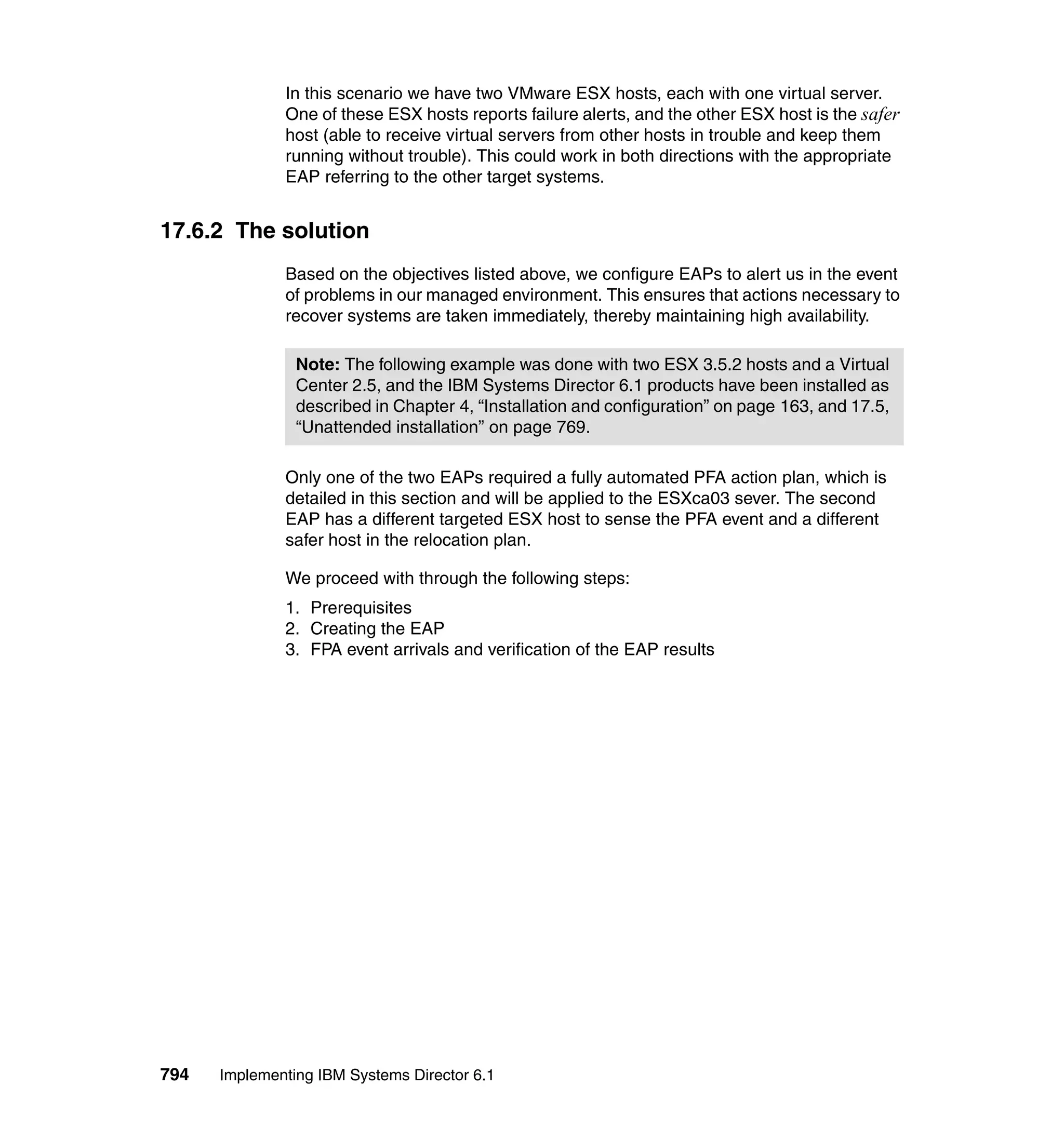 794 Implementing IBM Systems Director 6.1
In this scenario we have two VMware ESX hosts, each with one virtual server.
One of these ESX hosts reports failure alerts, and the other ESX host is the safer
host (able to receive virtual servers from other hosts in trouble and keep them
running without trouble). This could work in both directions with the appropriate
EAP referring to the other target systems.
17.6.2 The solution
Based on the objectives listed above, we configure EAPs to alert us in the event
of problems in our managed environment. This ensures that actions necessary to
recover systems are taken immediately, thereby maintaining high availability.
Only one of the two EAPs required a fully automated PFA action plan, which is
detailed in this section and will be applied to the ESXca03 sever. The second
EAP has a different targeted ESX host to sense the PFA event and a different
safer host in the relocation plan.
We proceed with through the following steps:
1. Prerequisites
2. Creating the EAP
3. FPA event arrivals and verification of the EAP results
Note: The following example was done with two ESX 3.5.2 hosts and a Virtual
Center 2.5, and the IBM Systems Director 6.1 products have been installed as
described in Chapter 4, “Installation and configuration” on page 163, and 17.5,
“Unattended installation” on page 769.
 