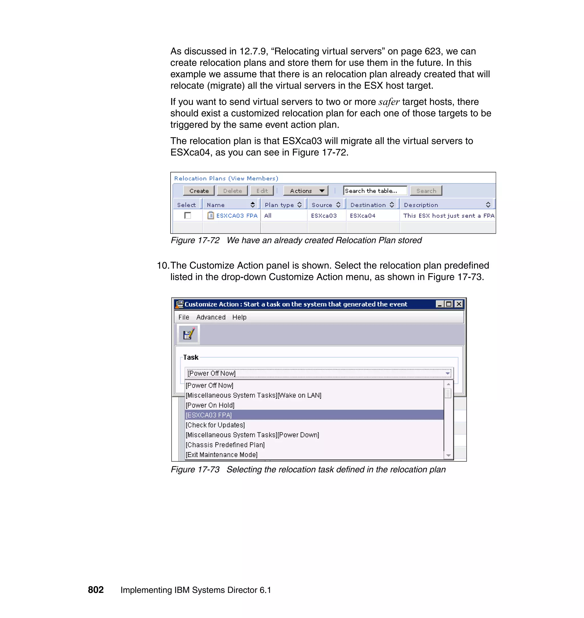 802 Implementing IBM Systems Director 6.1
As discussed in 12.7.9, “Relocating virtual servers” on page 623, we can
create relocation plans and store them for use them in the future. In this
example we assume that there is an relocation plan already created that will
relocate (migrate) all the virtual servers in the ESX host target.
If you want to send virtual servers to two or more safer target hosts, there
should exist a customized relocation plan for each one of those targets to be
triggered by the same event action plan.
The relocation plan is that ESXca03 will migrate all the virtual servers to
ESXca04, as you can see in Figure 17-72.
Figure 17-72 We have an already created Relocation Plan stored
10.The Customize Action panel is shown. Select the relocation plan predefined
listed in the drop-down Customize Action menu, as shown in Figure 17-73.
Figure 17-73 Selecting the relocation task defined in the relocation plan
 