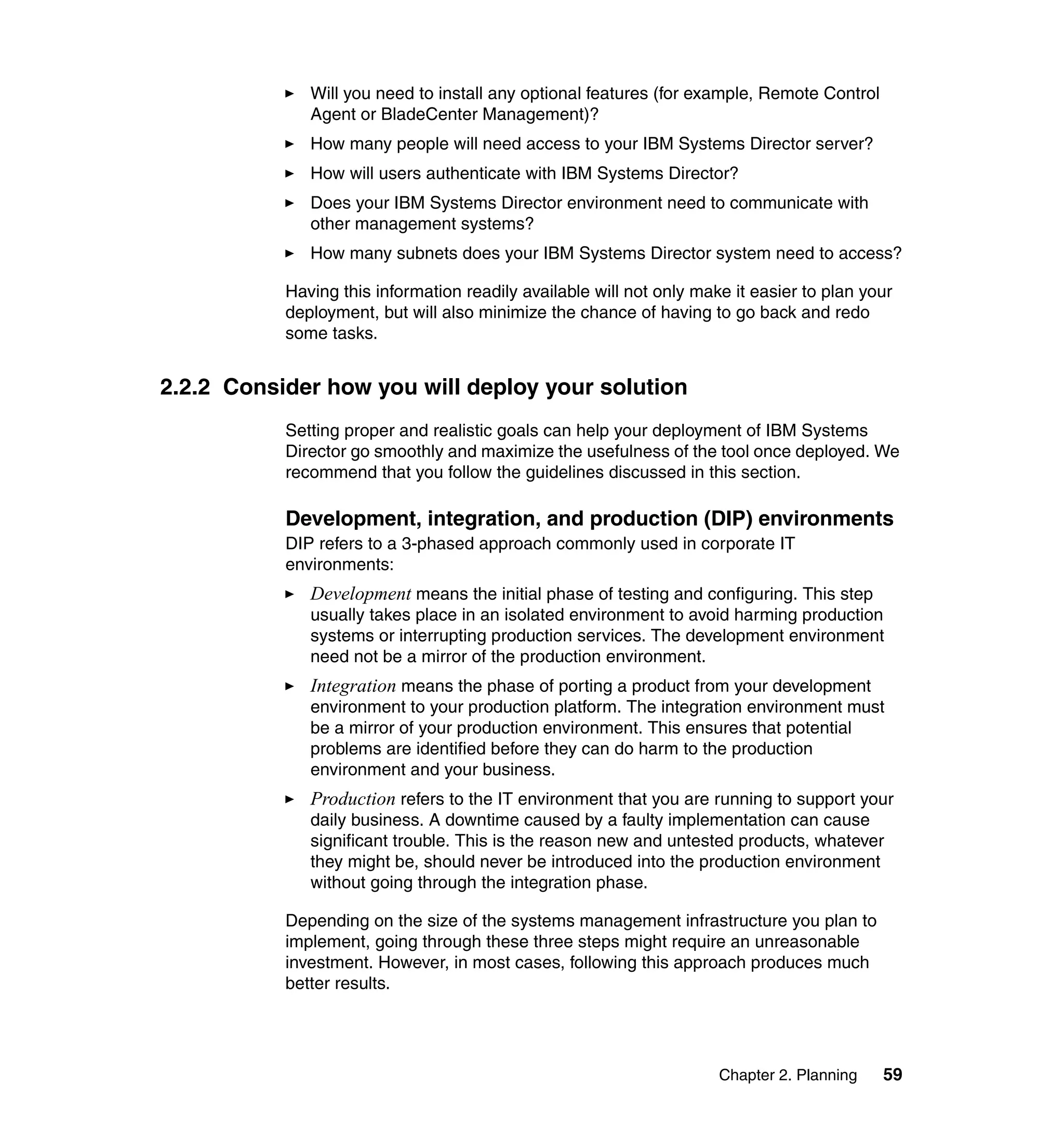 Chapter 2. Planning 59
Will you need to install any optional features (for example, Remote Control
Agent or BladeCenter Management)?
How many people will need access to your IBM Systems Director server?
How will users authenticate with IBM Systems Director?
Does your IBM Systems Director environment need to communicate with
other management systems?
How many subnets does your IBM Systems Director system need to access?
Having this information readily available will not only make it easier to plan your
deployment, but will also minimize the chance of having to go back and redo
some tasks.
2.2.2 Consider how you will deploy your solution
Setting proper and realistic goals can help your deployment of IBM Systems
Director go smoothly and maximize the usefulness of the tool once deployed. We
recommend that you follow the guidelines discussed in this section.
Development, integration, and production (DIP) environments
DIP refers to a 3-phased approach commonly used in corporate IT
environments:
Development means the initial phase of testing and configuring. This step
usually takes place in an isolated environment to avoid harming production
systems or interrupting production services. The development environment
need not be a mirror of the production environment.
Integration means the phase of porting a product from your development
environment to your production platform. The integration environment must
be a mirror of your production environment. This ensures that potential
problems are identified before they can do harm to the production
environment and your business.
Production refers to the IT environment that you are running to support your
daily business. A downtime caused by a faulty implementation can cause
significant trouble. This is the reason new and untested products, whatever
they might be, should never be introduced into the production environment
without going through the integration phase.
Depending on the size of the systems management infrastructure you plan to
implement, going through these three steps might require an unreasonable
investment. However, in most cases, following this approach produces much
better results.
 