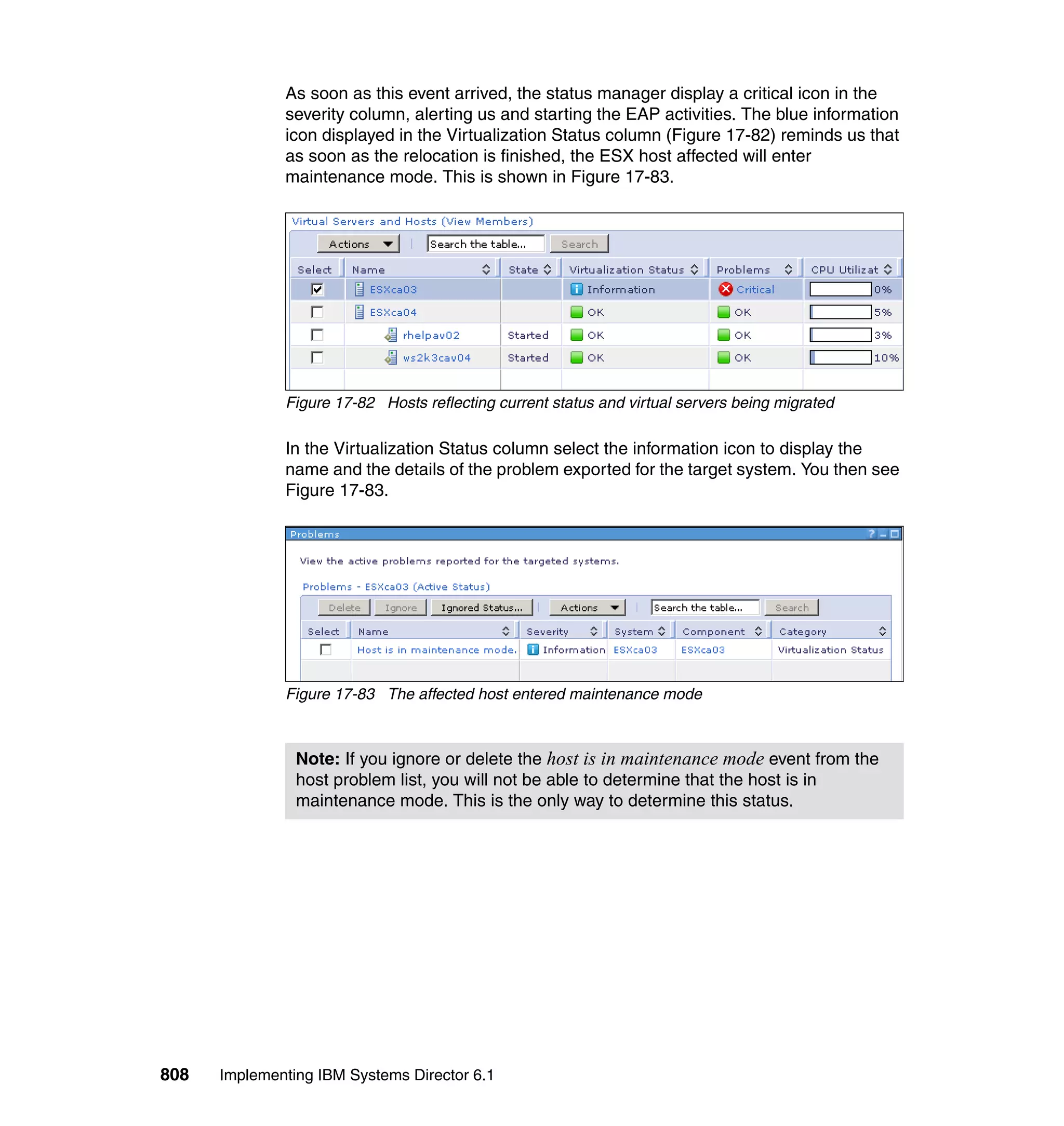 808 Implementing IBM Systems Director 6.1
As soon as this event arrived, the status manager display a critical icon in the
severity column, alerting us and starting the EAP activities. The blue information
icon displayed in the Virtualization Status column (Figure 17-82) reminds us that
as soon as the relocation is finished, the ESX host affected will enter
maintenance mode. This is shown in Figure 17-83.
Figure 17-82 Hosts reflecting current status and virtual servers being migrated
In the Virtualization Status column select the information icon to display the
name and the details of the problem exported for the target system. You then see
Figure 17-83.
Figure 17-83 The affected host entered maintenance mode
Note: If you ignore or delete the host is in maintenance mode event from the
host problem list, you will not be able to determine that the host is in
maintenance mode. This is the only way to determine this status.
 