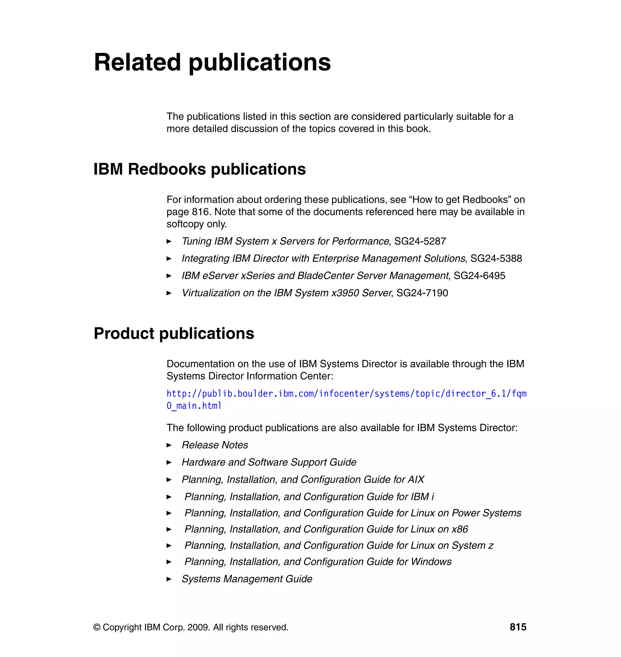 © Copyright IBM Corp. 2009. All rights reserved. 815
Related publications
The publications listed in this section are considered particularly suitable for a
more detailed discussion of the topics covered in this book.
IBM Redbooks publications
For information about ordering these publications, see “How to get Redbooks” on
page 816. Note that some of the documents referenced here may be available in
softcopy only.
Tuning IBM System x Servers for Performance, SG24-5287
Integrating IBM Director with Enterprise Management Solutions, SG24-5388
IBM eServer xSeries and BladeCenter Server Management, SG24-6495
Virtualization on the IBM System x3950 Server, SG24-7190
Product publications
Documentation on the use of IBM Systems Director is available through the IBM
Systems Director Information Center:
http://publib.boulder.ibm.com/infocenter/systems/topic/director_6.1/fqm
0_main.html
The following product publications are also available for IBM Systems Director:
Release Notes
Hardware and Software Support Guide
Planning, Installation, and Configuration Guide for AIX
Planning, Installation, and Configuration Guide for IBM i
Planning, Installation, and Configuration Guide for Linux on Power Systems
Planning, Installation, and Configuration Guide for Linux on x86
Planning, Installation, and Configuration Guide for Linux on System z
Planning, Installation, and Configuration Guide for Windows
Systems Management Guide
 