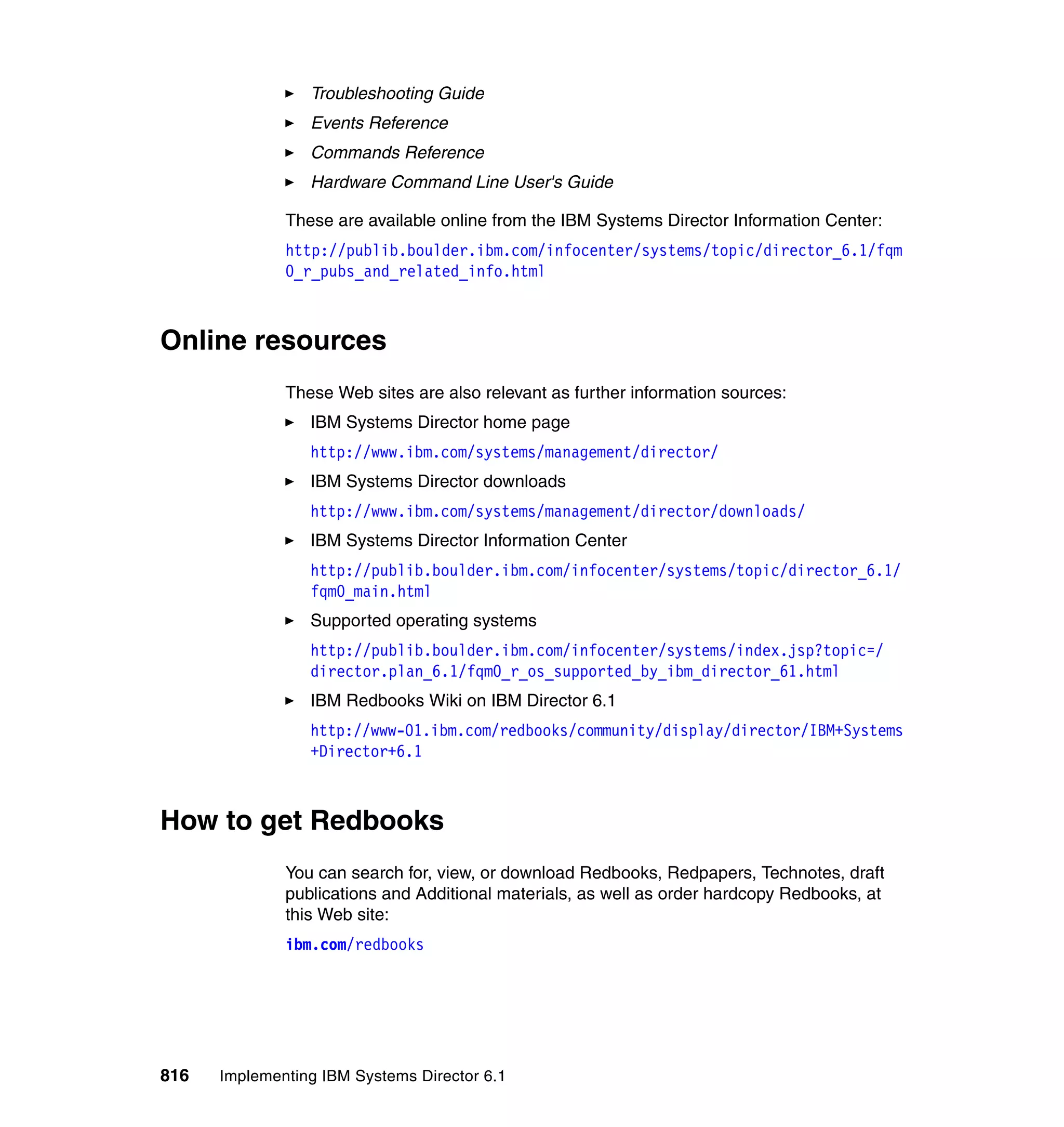 816 Implementing IBM Systems Director 6.1
Troubleshooting Guide
Events Reference
Commands Reference
Hardware Command Line User's Guide
These are available online from the IBM Systems Director Information Center:
http://publib.boulder.ibm.com/infocenter/systems/topic/director_6.1/fqm
0_r_pubs_and_related_info.html
Online resources
These Web sites are also relevant as further information sources:
IBM Systems Director home page
http://www.ibm.com/systems/management/director/
IBM Systems Director downloads
http://www.ibm.com/systems/management/director/downloads/
IBM Systems Director Information Center
http://publib.boulder.ibm.com/infocenter/systems/topic/director_6.1/
fqm0_main.html
Supported operating systems
http://publib.boulder.ibm.com/infocenter/systems/index.jsp?topic=/
director.plan_6.1/fqm0_r_os_supported_by_ibm_director_61.html
IBM Redbooks Wiki on IBM Director 6.1
http://www-01.ibm.com/redbooks/community/display/director/IBM+Systems
+Director+6.1
How to get Redbooks
You can search for, view, or download Redbooks, Redpapers, Technotes, draft
publications and Additional materials, as well as order hardcopy Redbooks, at
this Web site:
ibm.com/redbooks
 