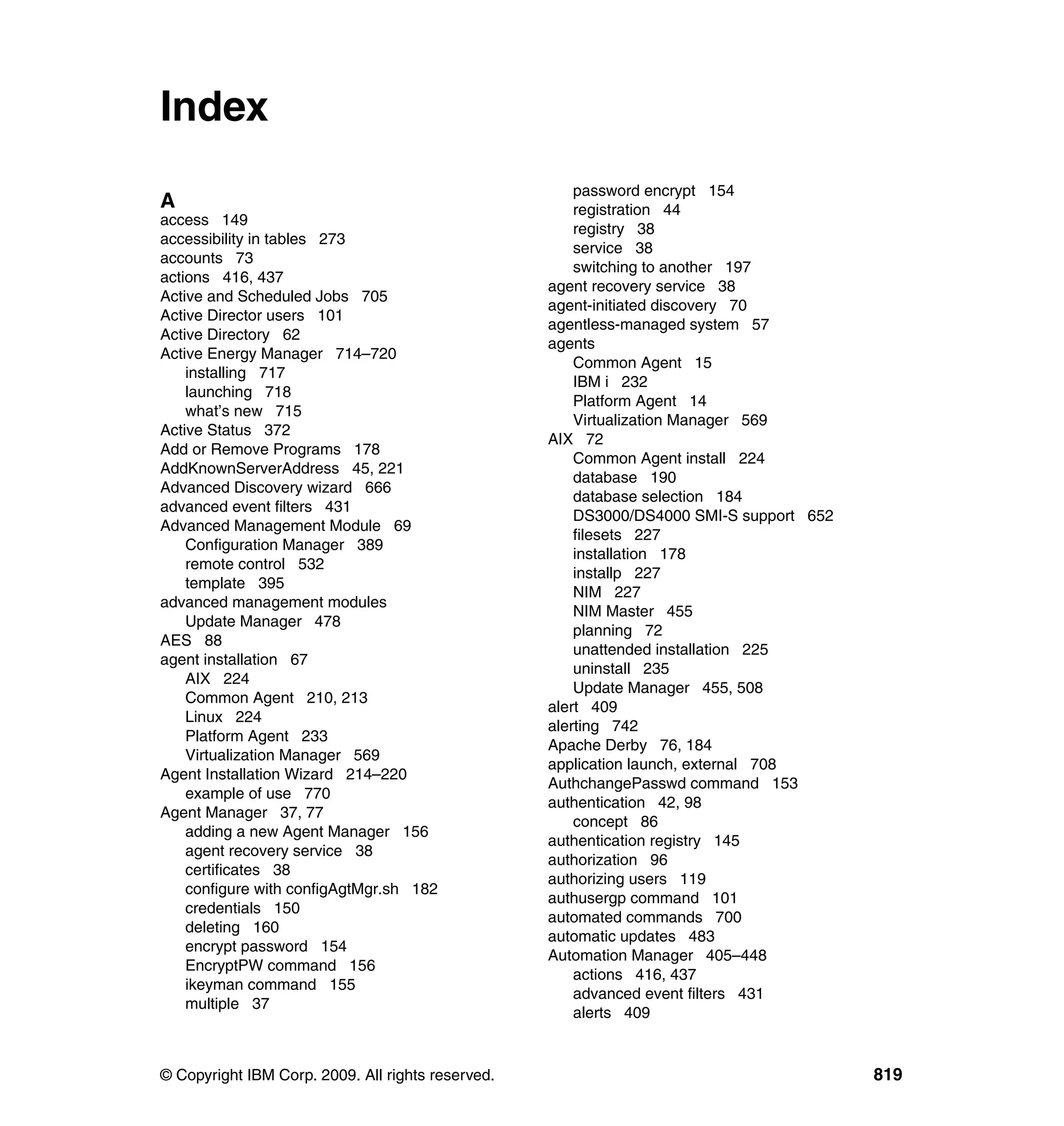 © Copyright IBM Corp. 2009. All rights reserved. 819
Index
A
access 149
accessibility in tables 273
accounts 73
actions 416, 437
Active and Scheduled Jobs 705
Active Director users 101
Active Directory 62
Active Energy Manager 714–720
installing 717
launching 718
what’s new 715
Active Status 372
Add or Remove Programs 178
AddKnownServerAddress 45, 221
Advanced Discovery wizard 666
advanced event filters 431
Advanced Management Module 69
Configuration Manager 389
remote control 532
template 395
advanced management modules
Update Manager 478
AES 88
agent installation 67
AIX 224
Common Agent 210, 213
Linux 224
Platform Agent 233
Virtualization Manager 569
Agent Installation Wizard 214–220
example of use 770
Agent Manager 37, 77
adding a new Agent Manager 156
agent recovery service 38
certificates 38
configure with configAgtMgr.sh 182
credentials 150
deleting 160
encrypt password 154
EncryptPW command 156
ikeyman command 155
multiple 37
password encrypt 154
registration 44
registry 38
service 38
switching to another 197
agent recovery service 38
agent-initiated discovery 70
agentless-managed system 57
agents
Common Agent 15
IBM i 232
Platform Agent 14
Virtualization Manager 569
AIX 72
Common Agent install 224
database 190
database selection 184
DS3000/DS4000 SMI-S support 652
filesets 227
installation 178
installp 227
NIM 227
NIM Master 455
planning 72
unattended installation 225
uninstall 235
Update Manager 455, 508
alert 409
alerting 742
Apache Derby 76, 184
application launch, external 708
AuthchangePasswd command 153
authentication 42, 98
concept 86
authentication registry 145
authorization 96
authorizing users 119
authusergp command 101
automated commands 700
automatic updates 483
Automation Manager 405–448
actions 416, 437
advanced event filters 431
alerts 409
 