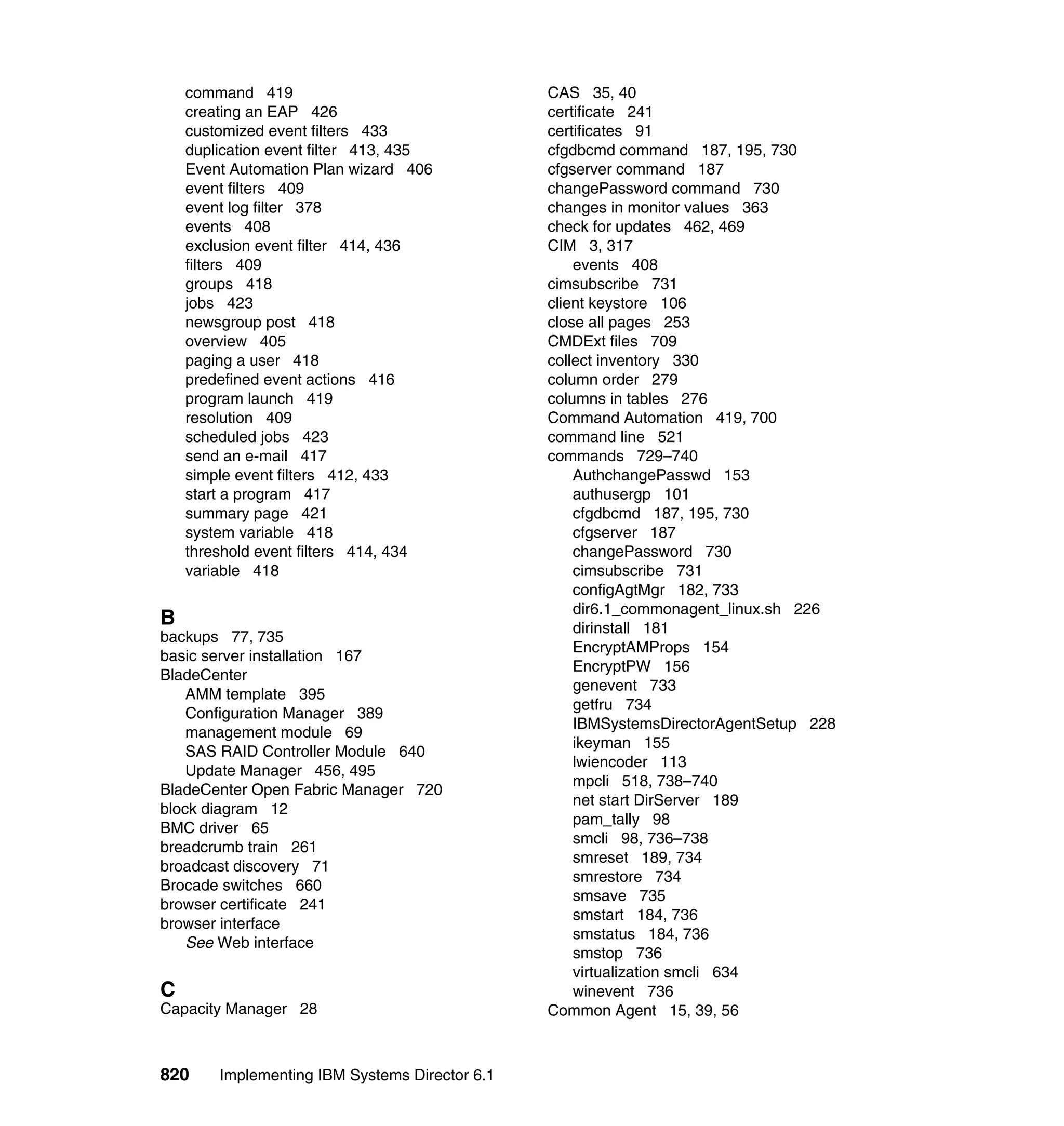 820 Implementing IBM Systems Director 6.1
command 419
creating an EAP 426
customized event filters 433
duplication event filter 413, 435
Event Automation Plan wizard 406
event filters 409
event log filter 378
events 408
exclusion event filter 414, 436
filters 409
groups 418
jobs 423
newsgroup post 418
overview 405
paging a user 418
predefined event actions 416
program launch 419
resolution 409
scheduled jobs 423
send an e-mail 417
simple event filters 412, 433
start a program 417
summary page 421
system variable 418
threshold event filters 414, 434
variable 418
B
backups 77, 735
basic server installation 167
BladeCenter
AMM template 395
Configuration Manager 389
management module 69
SAS RAID Controller Module 640
Update Manager 456, 495
BladeCenter Open Fabric Manager 720
block diagram 12
BMC driver 65
breadcrumb train 261
broadcast discovery 71
Brocade switches 660
browser certificate 241
browser interface
See Web interface
C
Capacity Manager 28
CAS 35, 40
certificate 241
certificates 91
cfgdbcmd command 187, 195, 730
cfgserver command 187
changePassword command 730
changes in monitor values 363
check for updates 462, 469
CIM 3, 317
events 408
cimsubscribe 731
client keystore 106
close all pages 253
CMDExt files 709
collect inventory 330
column order 279
columns in tables 276
Command Automation 419, 700
command line 521
commands 729–740
AuthchangePasswd 153
authusergp 101
cfgdbcmd 187, 195, 730
cfgserver 187
changePassword 730
cimsubscribe 731
configAgtMgr 182, 733
dir6.1_commonagent_linux.sh 226
dirinstall 181
EncryptAMProps 154
EncryptPW 156
genevent 733
getfru 734
IBMSystemsDirectorAgentSetup 228
ikeyman 155
lwiencoder 113
mpcli 518, 738–740
net start DirServer 189
pam_tally 98
smcli 98, 736–738
smreset 189, 734
smrestore 734
smsave 735
smstart 184, 736
smstatus 184, 736
smstop 736
virtualization smcli 634
winevent 736
Common Agent 15, 39, 56
 