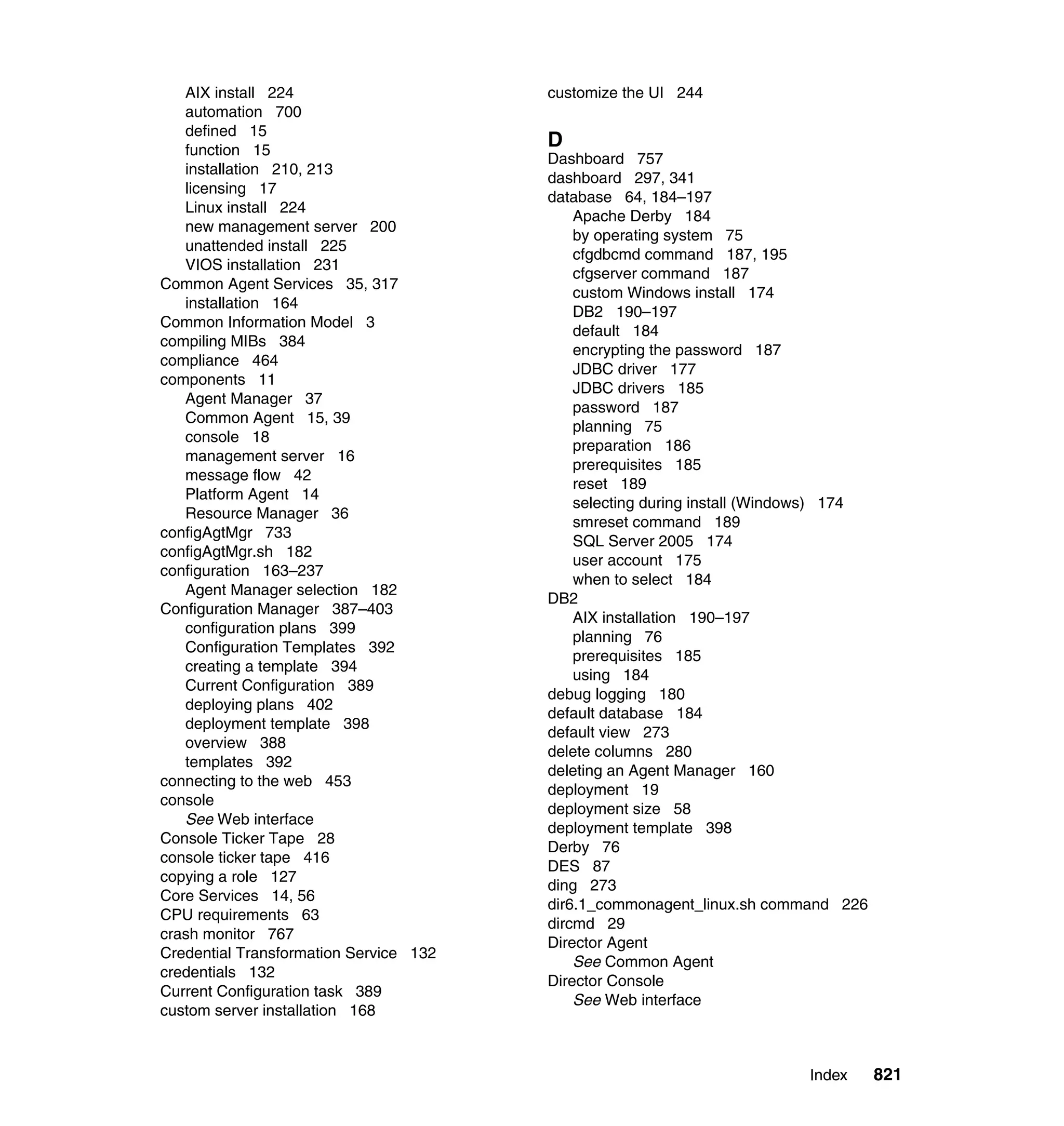 Index 821
AIX install 224
automation 700
defined 15
function 15
installation 210, 213
licensing 17
Linux install 224
new management server 200
unattended install 225
VIOS installation 231
Common Agent Services 35, 317
installation 164
Common Information Model 3
compiling MIBs 384
compliance 464
components 11
Agent Manager 37
Common Agent 15, 39
console 18
management server 16
message flow 42
Platform Agent 14
Resource Manager 36
configAgtMgr 733
configAgtMgr.sh 182
configuration 163–237
Agent Manager selection 182
Configuration Manager 387–403
configuration plans 399
Configuration Templates 392
creating a template 394
Current Configuration 389
deploying plans 402
deployment template 398
overview 388
templates 392
connecting to the web 453
console
See Web interface
Console Ticker Tape 28
console ticker tape 416
copying a role 127
Core Services 14, 56
CPU requirements 63
crash monitor 767
Credential Transformation Service 132
credentials 132
Current Configuration task 389
custom server installation 168
customize the UI 244
D
Dashboard 757
dashboard 297, 341
database 64, 184–197
Apache Derby 184
by operating system 75
cfgdbcmd command 187, 195
cfgserver command 187
custom Windows install 174
DB2 190–197
default 184
encrypting the password 187
JDBC driver 177
JDBC drivers 185
password 187
planning 75
preparation 186
prerequisites 185
reset 189
selecting during install (Windows) 174
smreset command 189
SQL Server 2005 174
user account 175
when to select 184
DB2
AIX installation 190–197
planning 76
prerequisites 185
using 184
debug logging 180
default database 184
default view 273
delete columns 280
deleting an Agent Manager 160
deployment 19
deployment size 58
deployment template 398
Derby 76
DES 87
ding 273
dir6.1_commonagent_linux.sh command 226
dircmd 29
Director Agent
See Common Agent
Director Console
See Web interface
 