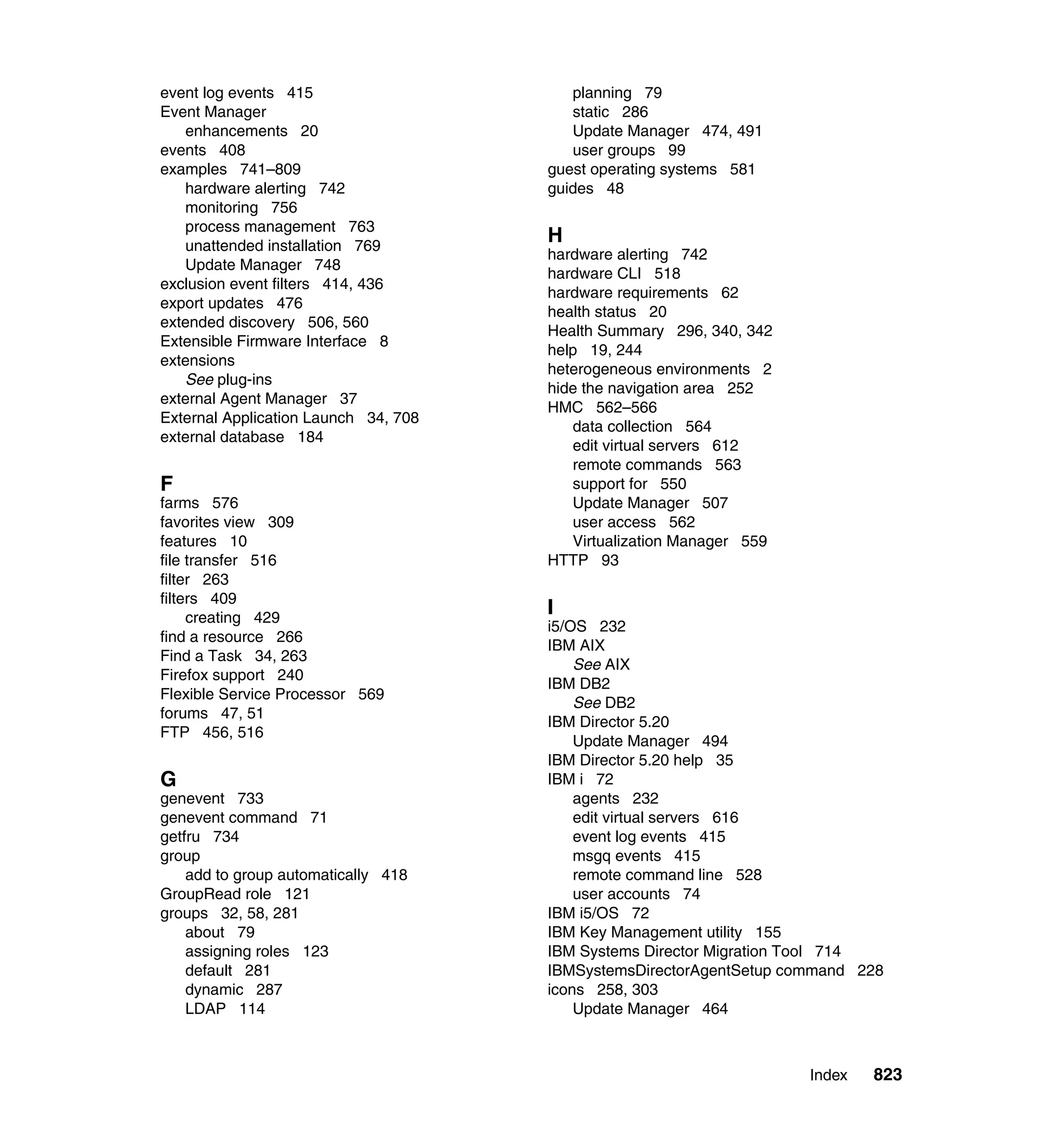 Index 823
event log events 415
Event Manager
enhancements 20
events 408
examples 741–809
hardware alerting 742
monitoring 756
process management 763
unattended installation 769
Update Manager 748
exclusion event filters 414, 436
export updates 476
extended discovery 506, 560
Extensible Firmware Interface 8
extensions
See plug-ins
external Agent Manager 37
External Application Launch 34, 708
external database 184
F
farms 576
favorites view 309
features 10
file transfer 516
filter 263
filters 409
creating 429
find a resource 266
Find a Task 34, 263
Firefox support 240
Flexible Service Processor 569
forums 47, 51
FTP 456, 516
G
genevent 733
genevent command 71
getfru 734
group
add to group automatically 418
GroupRead role 121
groups 32, 58, 281
about 79
assigning roles 123
default 281
dynamic 287
LDAP 114
planning 79
static 286
Update Manager 474, 491
user groups 99
guest operating systems 581
guides 48
H
hardware alerting 742
hardware CLI 518
hardware requirements 62
health status 20
Health Summary 296, 340, 342
help 19, 244
heterogeneous environments 2
hide the navigation area 252
HMC 562–566
data collection 564
edit virtual servers 612
remote commands 563
support for 550
Update Manager 507
user access 562
Virtualization Manager 559
HTTP 93
I
i5/OS 232
IBM AIX
See AIX
IBM DB2
See DB2
IBM Director 5.20
Update Manager 494
IBM Director 5.20 help 35
IBM i 72
agents 232
edit virtual servers 616
event log events 415
msgq events 415
remote command line 528
user accounts 74
IBM i5/OS 72
IBM Key Management utility 155
IBM Systems Director Migration Tool 714
IBMSystemsDirectorAgentSetup command 228
icons 258, 303
Update Manager 464
 