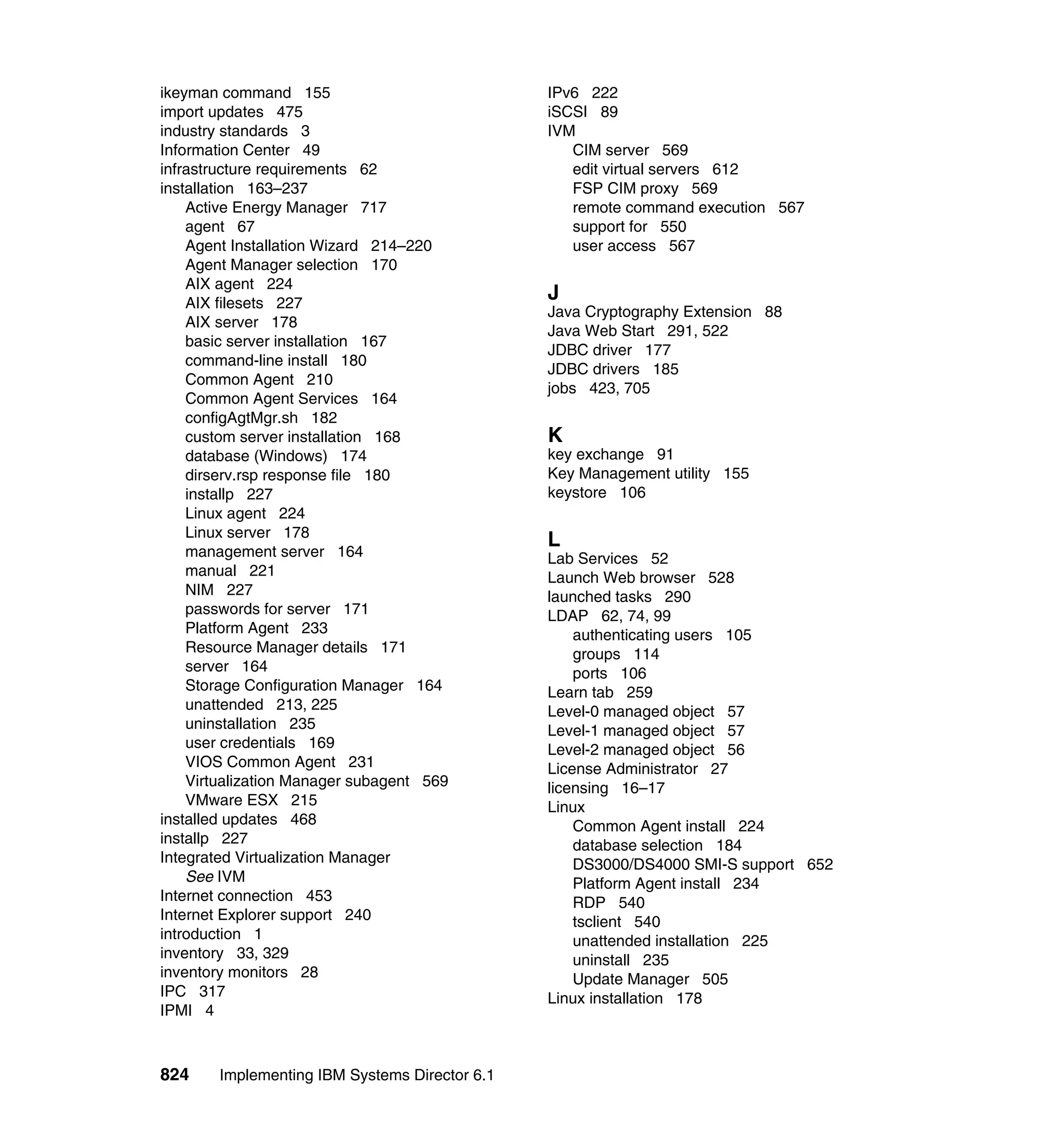 824 Implementing IBM Systems Director 6.1
ikeyman command 155
import updates 475
industry standards 3
Information Center 49
infrastructure requirements 62
installation 163–237
Active Energy Manager 717
agent 67
Agent Installation Wizard 214–220
Agent Manager selection 170
AIX agent 224
AIX filesets 227
AIX server 178
basic server installation 167
command-line install 180
Common Agent 210
Common Agent Services 164
configAgtMgr.sh 182
custom server installation 168
database (Windows) 174
dirserv.rsp response file 180
installp 227
Linux agent 224
Linux server 178
management server 164
manual 221
NIM 227
passwords for server 171
Platform Agent 233
Resource Manager details 171
server 164
Storage Configuration Manager 164
unattended 213, 225
uninstallation 235
user credentials 169
VIOS Common Agent 231
Virtualization Manager subagent 569
VMware ESX 215
installed updates 468
installp 227
Integrated Virtualization Manager
See IVM
Internet connection 453
Internet Explorer support 240
introduction 1
inventory 33, 329
inventory monitors 28
IPC 317
IPMI 4
IPv6 222
iSCSI 89
IVM
CIM server 569
edit virtual servers 612
FSP CIM proxy 569
remote command execution 567
support for 550
user access 567
J
Java Cryptography Extension 88
Java Web Start 291, 522
JDBC driver 177
JDBC drivers 185
jobs 423, 705
K
key exchange 91
Key Management utility 155
keystore 106
L
Lab Services 52
Launch Web browser 528
launched tasks 290
LDAP 62, 74, 99
authenticating users 105
groups 114
ports 106
Learn tab 259
Level-0 managed object 57
Level-1 managed object 57
Level-2 managed object 56
License Administrator 27
licensing 16–17
Linux
Common Agent install 224
database selection 184
DS3000/DS4000 SMI-S support 652
Platform Agent install 234
RDP 540
tsclient 540
unattended installation 225
uninstall 235
Update Manager 505
Linux installation 178
 