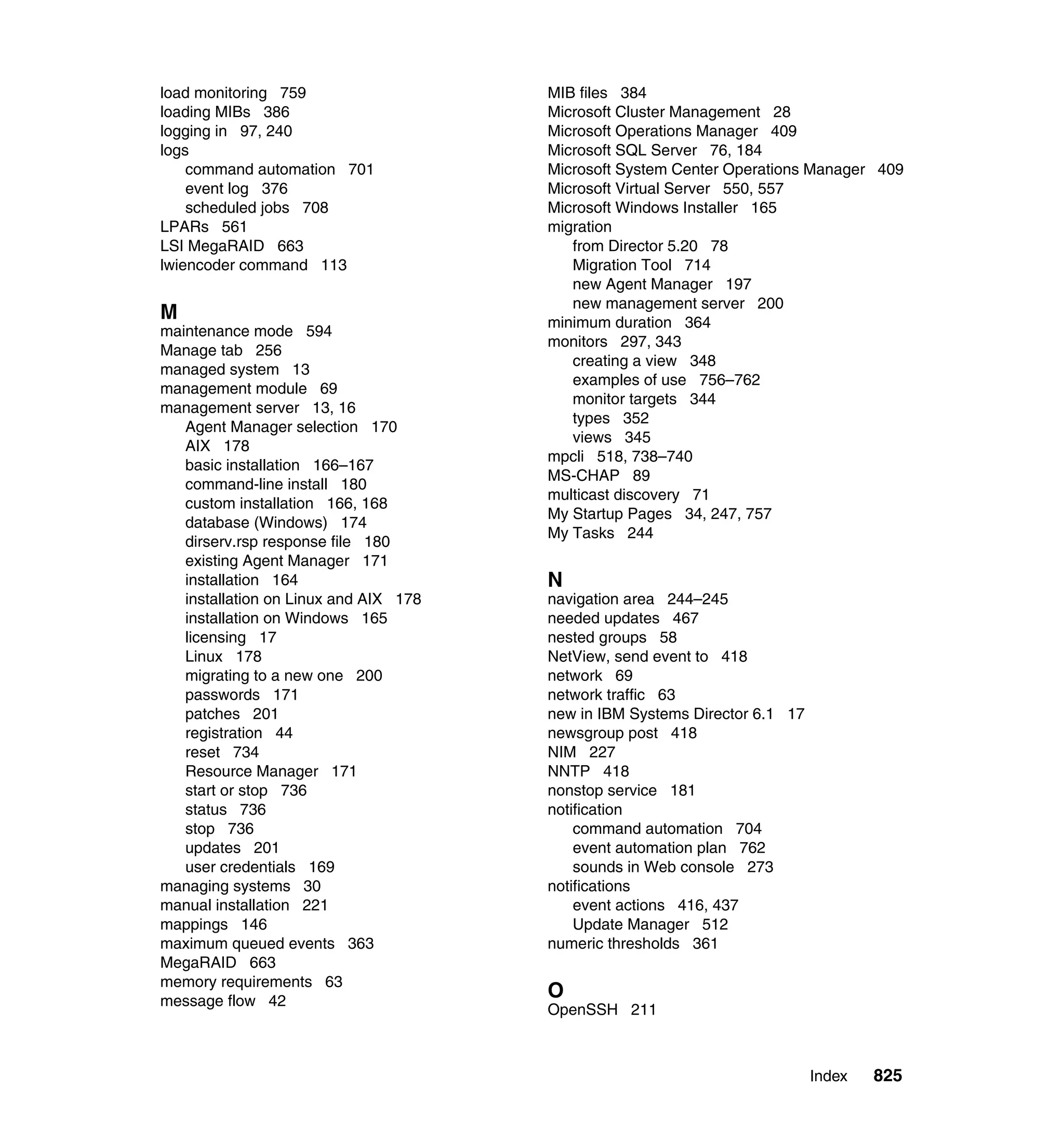 Index 825
load monitoring 759
loading MIBs 386
logging in 97, 240
logs
command automation 701
event log 376
scheduled jobs 708
LPARs 561
LSI MegaRAID 663
lwiencoder command 113
M
maintenance mode 594
Manage tab 256
managed system 13
management module 69
management server 13, 16
Agent Manager selection 170
AIX 178
basic installation 166–167
command-line install 180
custom installation 166, 168
database (Windows) 174
dirserv.rsp response file 180
existing Agent Manager 171
installation 164
installation on Linux and AIX 178
installation on Windows 165
licensing 17
Linux 178
migrating to a new one 200
passwords 171
patches 201
registration 44
reset 734
Resource Manager 171
start or stop 736
status 736
stop 736
updates 201
user credentials 169
managing systems 30
manual installation 221
mappings 146
maximum queued events 363
MegaRAID 663
memory requirements 63
message flow 42
MIB files 384
Microsoft Cluster Management 28
Microsoft Operations Manager 409
Microsoft SQL Server 76, 184
Microsoft System Center Operations Manager 409
Microsoft Virtual Server 550, 557
Microsoft Windows Installer 165
migration
from Director 5.20 78
Migration Tool 714
new Agent Manager 197
new management server 200
minimum duration 364
monitors 297, 343
creating a view 348
examples of use 756–762
monitor targets 344
types 352
views 345
mpcli 518, 738–740
MS-CHAP 89
multicast discovery 71
My Startup Pages 34, 247, 757
My Tasks 244
N
navigation area 244–245
needed updates 467
nested groups 58
NetView, send event to 418
network 69
network traffic 63
new in IBM Systems Director 6.1 17
newsgroup post 418
NIM 227
NNTP 418
nonstop service 181
notification
command automation 704
event automation plan 762
sounds in Web console 273
notifications
event actions 416, 437
Update Manager 512
numeric thresholds 361
O
OpenSSH 211
 