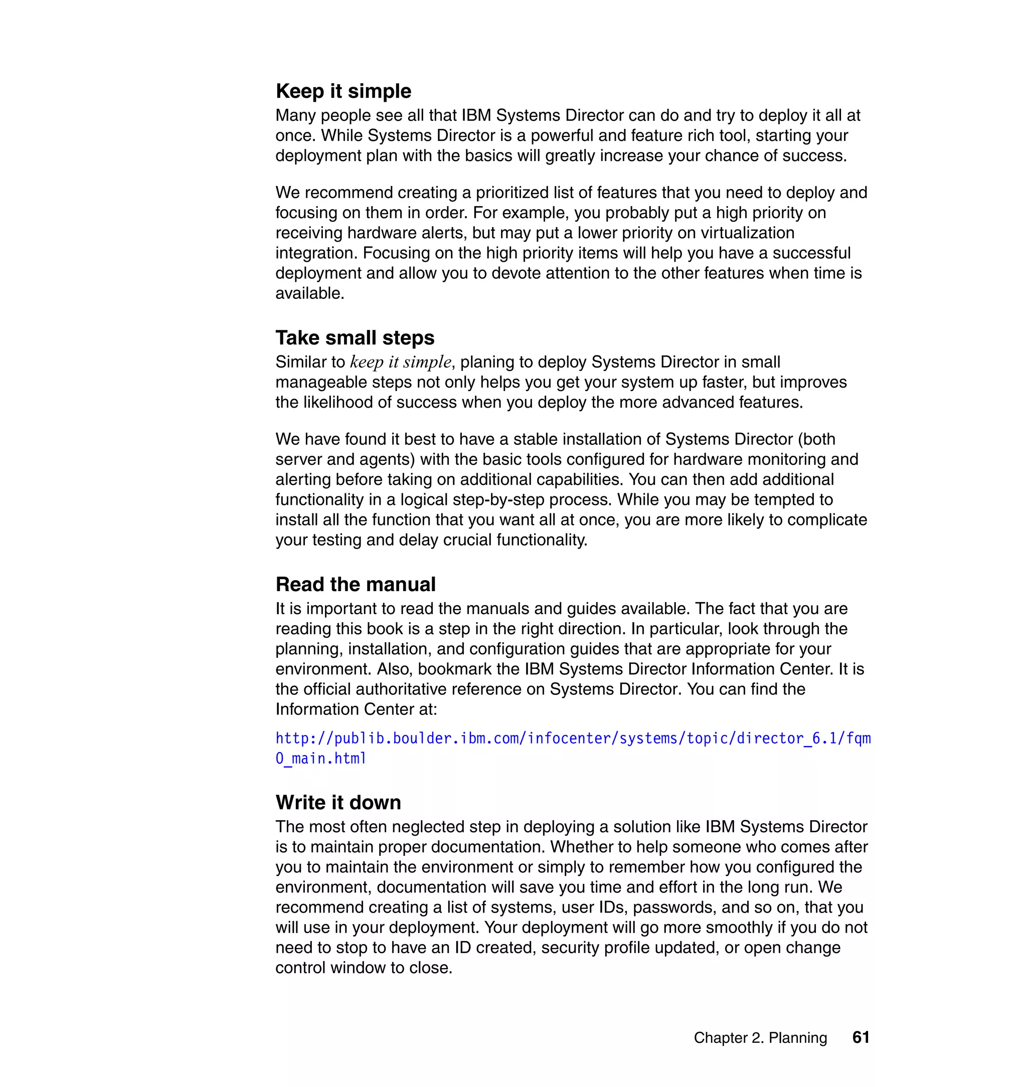 Chapter 2. Planning 61
Keep it simple
Many people see all that IBM Systems Director can do and try to deploy it all at
once. While Systems Director is a powerful and feature rich tool, starting your
deployment plan with the basics will greatly increase your chance of success.
We recommend creating a prioritized list of features that you need to deploy and
focusing on them in order. For example, you probably put a high priority on
receiving hardware alerts, but may put a lower priority on virtualization
integration. Focusing on the high priority items will help you have a successful
deployment and allow you to devote attention to the other features when time is
available.
Take small steps
Similar to keep it simple, planing to deploy Systems Director in small
manageable steps not only helps you get your system up faster, but improves
the likelihood of success when you deploy the more advanced features.
We have found it best to have a stable installation of Systems Director (both
server and agents) with the basic tools configured for hardware monitoring and
alerting before taking on additional capabilities. You can then add additional
functionality in a logical step-by-step process. While you may be tempted to
install all the function that you want all at once, you are more likely to complicate
your testing and delay crucial functionality.
Read the manual
It is important to read the manuals and guides available. The fact that you are
reading this book is a step in the right direction. In particular, look through the
planning, installation, and configuration guides that are appropriate for your
environment. Also, bookmark the IBM Systems Director Information Center. It is
the official authoritative reference on Systems Director. You can find the
Information Center at:
http://publib.boulder.ibm.com/infocenter/systems/topic/director_6.1/fqm
0_main.html
Write it down
The most often neglected step in deploying a solution like IBM Systems Director
is to maintain proper documentation. Whether to help someone who comes after
you to maintain the environment or simply to remember how you configured the
environment, documentation will save you time and effort in the long run. We
recommend creating a list of systems, user IDs, passwords, and so on, that you
will use in your deployment. Your deployment will go more smoothly if you do not
need to stop to have an ID created, security profile updated, or open change
control window to close.
 