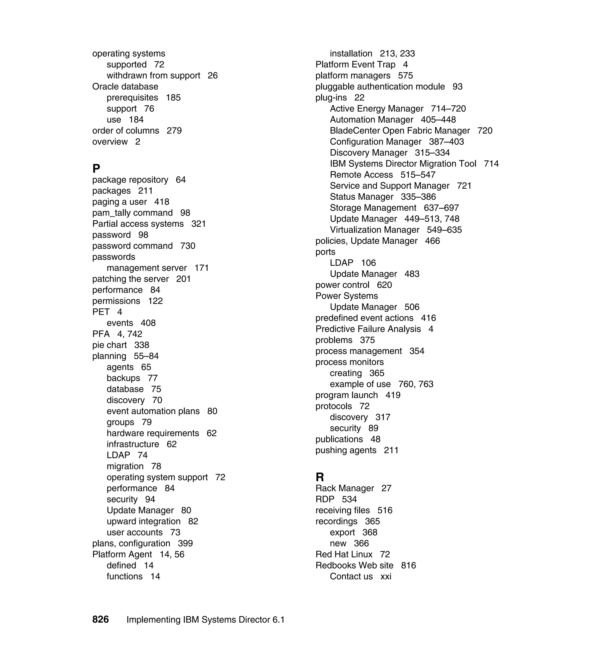 826 Implementing IBM Systems Director 6.1
operating systems
supported 72
withdrawn from support 26
Oracle database
prerequisites 185
support 76
use 184
order of columns 279
overview 2
P
package repository 64
packages 211
paging a user 418
pam_tally command 98
Partial access systems 321
password 98
password command 730
passwords
management server 171
patching the server 201
performance 84
permissions 122
PET 4
events 408
PFA 4, 742
pie chart 338
planning 55–84
agents 65
backups 77
database 75
discovery 70
event automation plans 80
groups 79
hardware requirements 62
infrastructure 62
LDAP 74
migration 78
operating system support 72
performance 84
security 94
Update Manager 80
upward integration 82
user accounts 73
plans, configuration 399
Platform Agent 14, 56
defined 14
functions 14
installation 213, 233
Platform Event Trap 4
platform managers 575
pluggable authentication module 93
plug-ins 22
Active Energy Manager 714–720
Automation Manager 405–448
BladeCenter Open Fabric Manager 720
Configuration Manager 387–403
Discovery Manager 315–334
IBM Systems Director Migration Tool 714
Remote Access 515–547
Service and Support Manager 721
Status Manager 335–386
Storage Management 637–697
Update Manager 449–513, 748
Virtualization Manager 549–635
policies, Update Manager 466
ports
LDAP 106
Update Manager 483
power control 620
Power Systems
Update Manager 506
predefined event actions 416
Predictive Failure Analysis 4
problems 375
process management 354
process monitors
creating 365
example of use 760, 763
program launch 419
protocols 72
discovery 317
security 89
publications 48
pushing agents 211
R
Rack Manager 27
RDP 534
receiving files 516
recordings 365
export 368
new 366
Red Hat Linux 72
Redbooks Web site 816
Contact us xxi
 