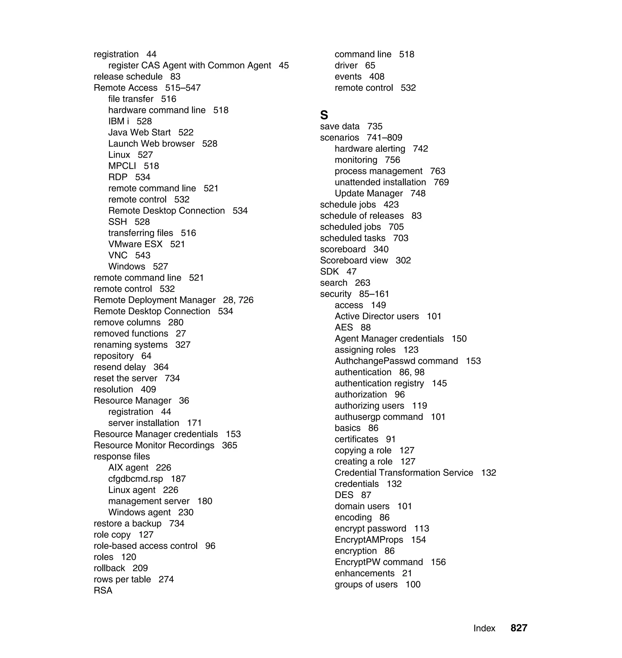 Index 827
registration 44
register CAS Agent with Common Agent 45
release schedule 83
Remote Access 515–547
file transfer 516
hardware command line 518
IBM i 528
Java Web Start 522
Launch Web browser 528
Linux 527
MPCLI 518
RDP 534
remote command line 521
remote control 532
Remote Desktop Connection 534
SSH 528
transferring files 516
VMware ESX 521
VNC 543
Windows 527
remote command line 521
remote control 532
Remote Deployment Manager 28, 726
Remote Desktop Connection 534
remove columns 280
removed functions 27
renaming systems 327
repository 64
resend delay 364
reset the server 734
resolution 409
Resource Manager 36
registration 44
server installation 171
Resource Manager credentials 153
Resource Monitor Recordings 365
response files
AIX agent 226
cfgdbcmd.rsp 187
Linux agent 226
management server 180
Windows agent 230
restore a backup 734
role copy 127
role-based access control 96
roles 120
rollback 209
rows per table 274
RSA
command line 518
driver 65
events 408
remote control 532
S
save data 735
scenarios 741–809
hardware alerting 742
monitoring 756
process management 763
unattended installation 769
Update Manager 748
schedule jobs 423
schedule of releases 83
scheduled jobs 705
scheduled tasks 703
scoreboard 340
Scoreboard view 302
SDK 47
search 263
security 85–161
access 149
Active Director users 101
AES 88
Agent Manager credentials 150
assigning roles 123
AuthchangePasswd command 153
authentication 86, 98
authentication registry 145
authorization 96
authorizing users 119
authusergp command 101
basics 86
certificates 91
copying a role 127
creating a role 127
Credential Transformation Service 132
credentials 132
DES 87
domain users 101
encoding 86
encrypt password 113
EncryptAMProps 154
encryption 86
EncryptPW command 156
enhancements 21
groups of users 100
 