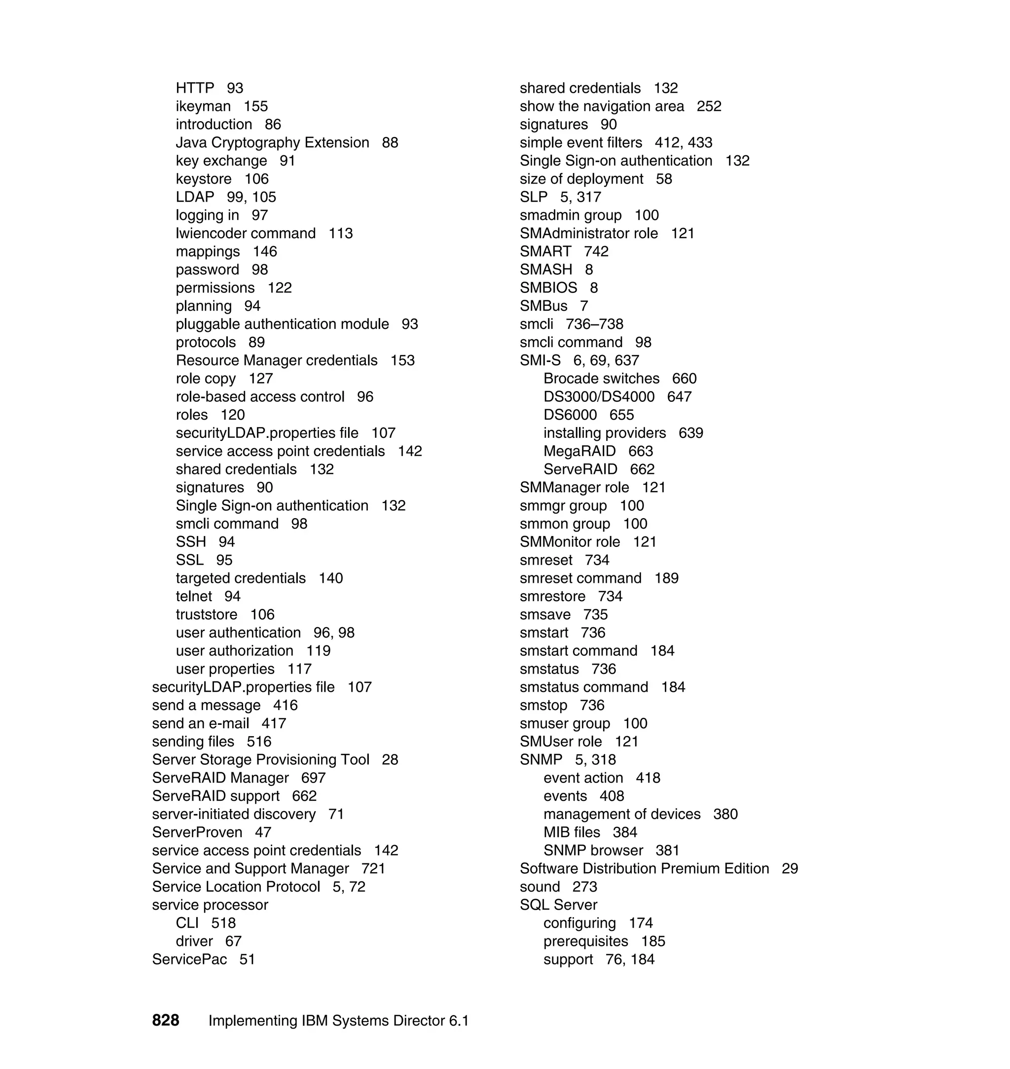 828 Implementing IBM Systems Director 6.1
HTTP 93
ikeyman 155
introduction 86
Java Cryptography Extension 88
key exchange 91
keystore 106
LDAP 99, 105
logging in 97
lwiencoder command 113
mappings 146
password 98
permissions 122
planning 94
pluggable authentication module 93
protocols 89
Resource Manager credentials 153
role copy 127
role-based access control 96
roles 120
securityLDAP.properties file 107
service access point credentials 142
shared credentials 132
signatures 90
Single Sign-on authentication 132
smcli command 98
SSH 94
SSL 95
targeted credentials 140
telnet 94
truststore 106
user authentication 96, 98
user authorization 119
user properties 117
securityLDAP.properties file 107
send a message 416
send an e-mail 417
sending files 516
Server Storage Provisioning Tool 28
ServeRAID Manager 697
ServeRAID support 662
server-initiated discovery 71
ServerProven 47
service access point credentials 142
Service and Support Manager 721
Service Location Protocol 5, 72
service processor
CLI 518
driver 67
ServicePac 51
shared credentials 132
show the navigation area 252
signatures 90
simple event filters 412, 433
Single Sign-on authentication 132
size of deployment 58
SLP 5, 317
smadmin group 100
SMAdministrator role 121
SMART 742
SMASH 8
SMBIOS 8
SMBus 7
smcli 736–738
smcli command 98
SMI-S 6, 69, 637
Brocade switches 660
DS3000/DS4000 647
DS6000 655
installing providers 639
MegaRAID 663
ServeRAID 662
SMManager role 121
smmgr group 100
smmon group 100
SMMonitor role 121
smreset 734
smreset command 189
smrestore 734
smsave 735
smstart 736
smstart command 184
smstatus 736
smstatus command 184
smstop 736
smuser group 100
SMUser role 121
SNMP 5, 318
event action 418
events 408
management of devices 380
MIB files 384
SNMP browser 381
Software Distribution Premium Edition 29
sound 273
SQL Server
configuring 174
prerequisites 185
support 76, 184
 
