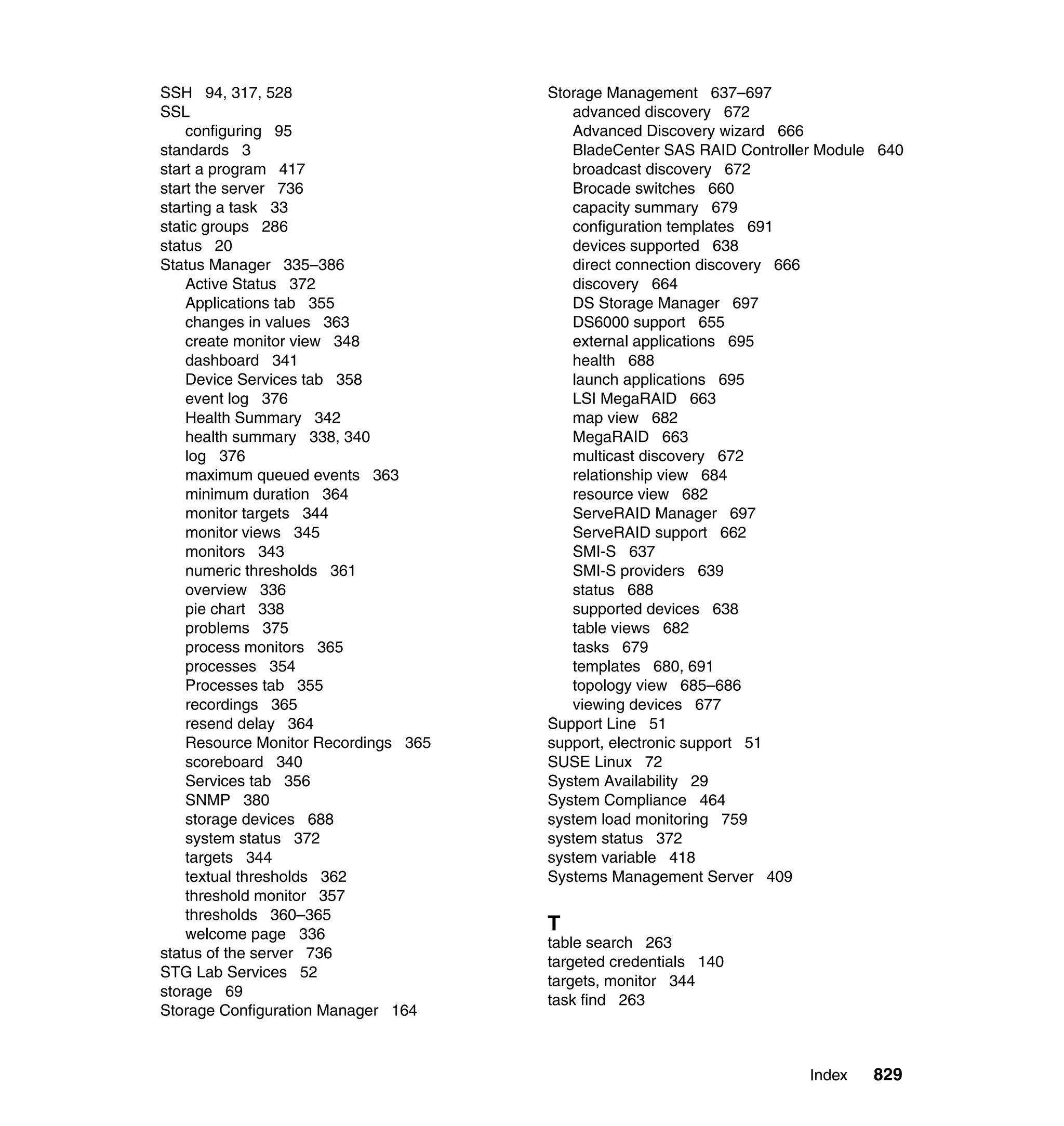 Index 829
SSH 94, 317, 528
SSL
configuring 95
standards 3
start a program 417
start the server 736
starting a task 33
static groups 286
status 20
Status Manager 335–386
Active Status 372
Applications tab 355
changes in values 363
create monitor view 348
dashboard 341
Device Services tab 358
event log 376
Health Summary 342
health summary 338, 340
log 376
maximum queued events 363
minimum duration 364
monitor targets 344
monitor views 345
monitors 343
numeric thresholds 361
overview 336
pie chart 338
problems 375
process monitors 365
processes 354
Processes tab 355
recordings 365
resend delay 364
Resource Monitor Recordings 365
scoreboard 340
Services tab 356
SNMP 380
storage devices 688
system status 372
targets 344
textual thresholds 362
threshold monitor 357
thresholds 360–365
welcome page 336
status of the server 736
STG Lab Services 52
storage 69
Storage Configuration Manager 164
Storage Management 637–697
advanced discovery 672
Advanced Discovery wizard 666
BladeCenter SAS RAID Controller Module 640
broadcast discovery 672
Brocade switches 660
capacity summary 679
configuration templates 691
devices supported 638
direct connection discovery 666
discovery 664
DS Storage Manager 697
DS6000 support 655
external applications 695
health 688
launch applications 695
LSI MegaRAID 663
map view 682
MegaRAID 663
multicast discovery 672
relationship view 684
resource view 682
ServeRAID Manager 697
ServeRAID support 662
SMI-S 637
SMI-S providers 639
status 688
supported devices 638
table views 682
tasks 679
templates 680, 691
topology view 685–686
viewing devices 677
Support Line 51
support, electronic support 51
SUSE Linux 72
System Availability 29
System Compliance 464
system load monitoring 759
system status 372
system variable 418
Systems Management Server 409
T
table search 263
targeted credentials 140
targets, monitor 344
task find 263
 