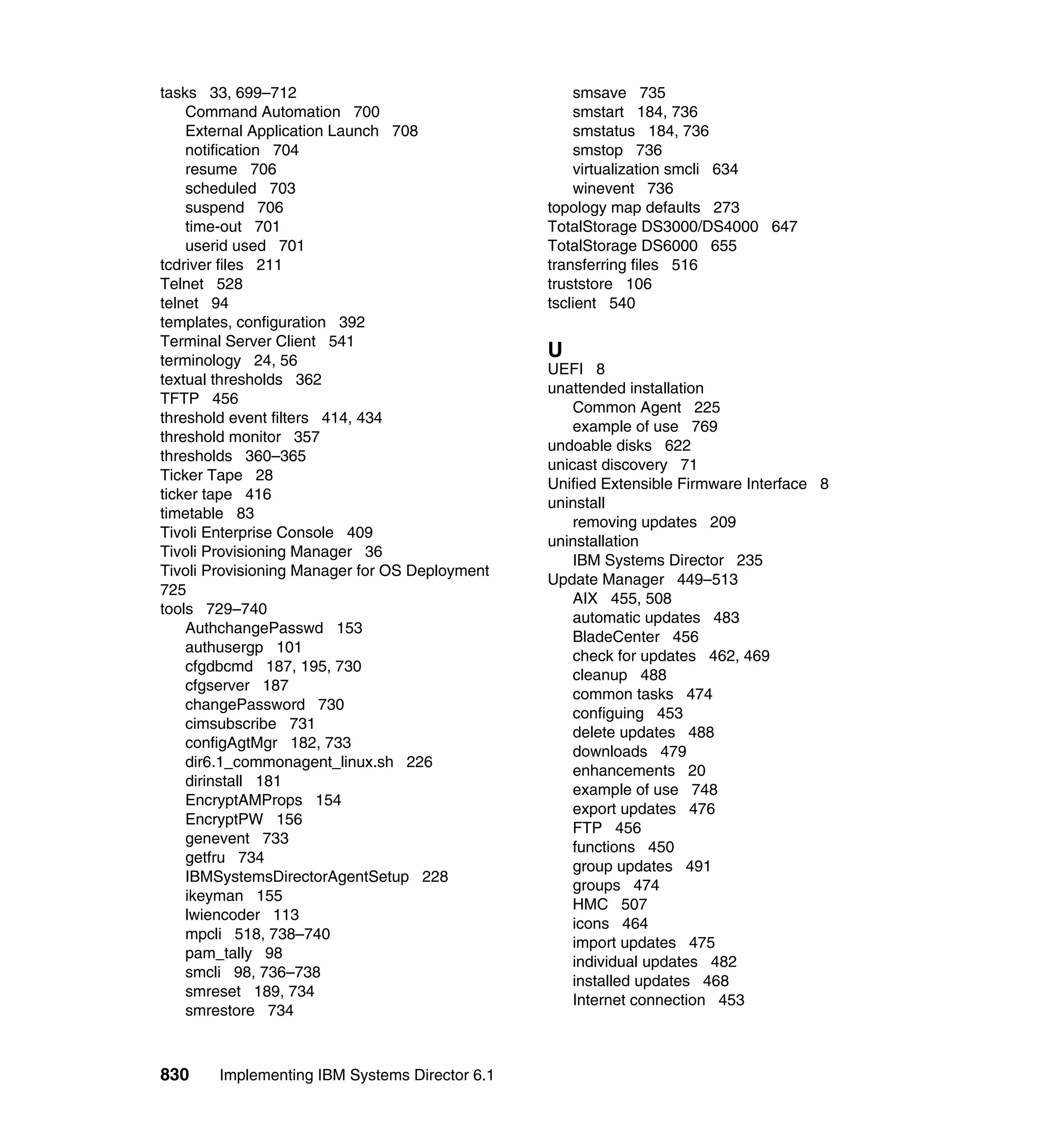 830 Implementing IBM Systems Director 6.1
tasks 33, 699–712
Command Automation 700
External Application Launch 708
notification 704
resume 706
scheduled 703
suspend 706
time-out 701
userid used 701
tcdriver files 211
Telnet 528
telnet 94
templates, configuration 392
Terminal Server Client 541
terminology 24, 56
textual thresholds 362
TFTP 456
threshold event filters 414, 434
threshold monitor 357
thresholds 360–365
Ticker Tape 28
ticker tape 416
timetable 83
Tivoli Enterprise Console 409
Tivoli Provisioning Manager 36
Tivoli Provisioning Manager for OS Deployment
725
tools 729–740
AuthchangePasswd 153
authusergp 101
cfgdbcmd 187, 195, 730
cfgserver 187
changePassword 730
cimsubscribe 731
configAgtMgr 182, 733
dir6.1_commonagent_linux.sh 226
dirinstall 181
EncryptAMProps 154
EncryptPW 156
genevent 733
getfru 734
IBMSystemsDirectorAgentSetup 228
ikeyman 155
lwiencoder 113
mpcli 518, 738–740
pam_tally 98
smcli 98, 736–738
smreset 189, 734
smrestore 734
smsave 735
smstart 184, 736
smstatus 184, 736
smstop 736
virtualization smcli 634
winevent 736
topology map defaults 273
TotalStorage DS3000/DS4000 647
TotalStorage DS6000 655
transferring files 516
truststore 106
tsclient 540
U
UEFI 8
unattended installation
Common Agent 225
example of use 769
undoable disks 622
unicast discovery 71
Unified Extensible Firmware Interface 8
uninstall
removing updates 209
uninstallation
IBM Systems Director 235
Update Manager 449–513
AIX 455, 508
automatic updates 483
BladeCenter 456
check for updates 462, 469
cleanup 488
common tasks 474
configuing 453
delete updates 488
downloads 479
enhancements 20
example of use 748
export updates 476
FTP 456
functions 450
group updates 491
groups 474
HMC 507
icons 464
import updates 475
individual updates 482
installed updates 468
Internet connection 453
 