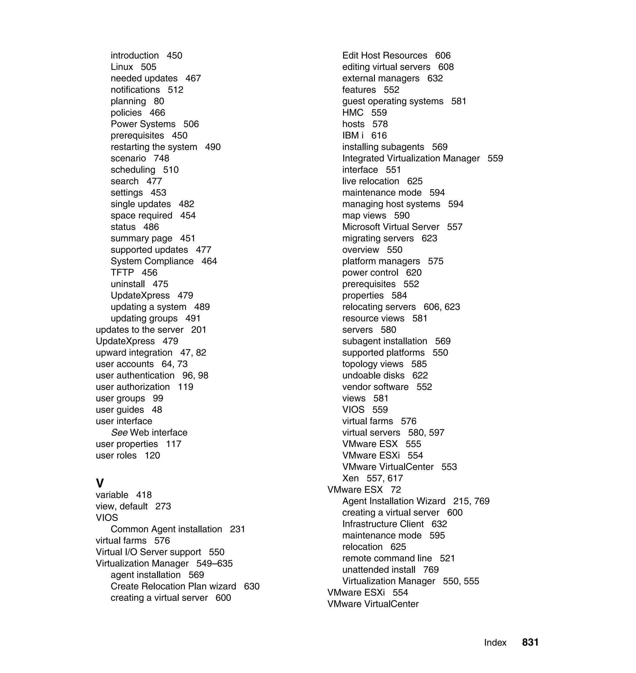 Index 831
introduction 450
Linux 505
needed updates 467
notifications 512
planning 80
policies 466
Power Systems 506
prerequisites 450
restarting the system 490
scenario 748
scheduling 510
search 477
settings 453
single updates 482
space required 454
status 486
summary page 451
supported updates 477
System Compliance 464
TFTP 456
uninstall 475
UpdateXpress 479
updating a system 489
updating groups 491
updates to the server 201
UpdateXpress 479
upward integration 47, 82
user accounts 64, 73
user authentication 96, 98
user authorization 119
user groups 99
user guides 48
user interface
See Web interface
user properties 117
user roles 120
V
variable 418
view, default 273
VIOS
Common Agent installation 231
virtual farms 576
Virtual I/O Server support 550
Virtualization Manager 549–635
agent installation 569
Create Relocation Plan wizard 630
creating a virtual server 600
Edit Host Resources 606
editing virtual servers 608
external managers 632
features 552
guest operating systems 581
HMC 559
hosts 578
IBM i 616
installing subagents 569
Integrated Virtualization Manager 559
interface 551
live relocation 625
maintenance mode 594
managing host systems 594
map views 590
Microsoft Virtual Server 557
migrating servers 623
overview 550
platform managers 575
power control 620
prerequisites 552
properties 584
relocating servers 606, 623
resource views 581
servers 580
subagent installation 569
supported platforms 550
topology views 585
undoable disks 622
vendor software 552
views 581
VIOS 559
virtual farms 576
virtual servers 580, 597
VMware ESX 555
VMware ESXi 554
VMware VirtualCenter 553
Xen 557, 617
VMware ESX 72
Agent Installation Wizard 215, 769
creating a virtual server 600
Infrastructure Client 632
maintenance mode 595
relocation 625
remote command line 521
unattended install 769
Virtualization Manager 550, 555
VMware ESXi 554
VMware VirtualCenter
 