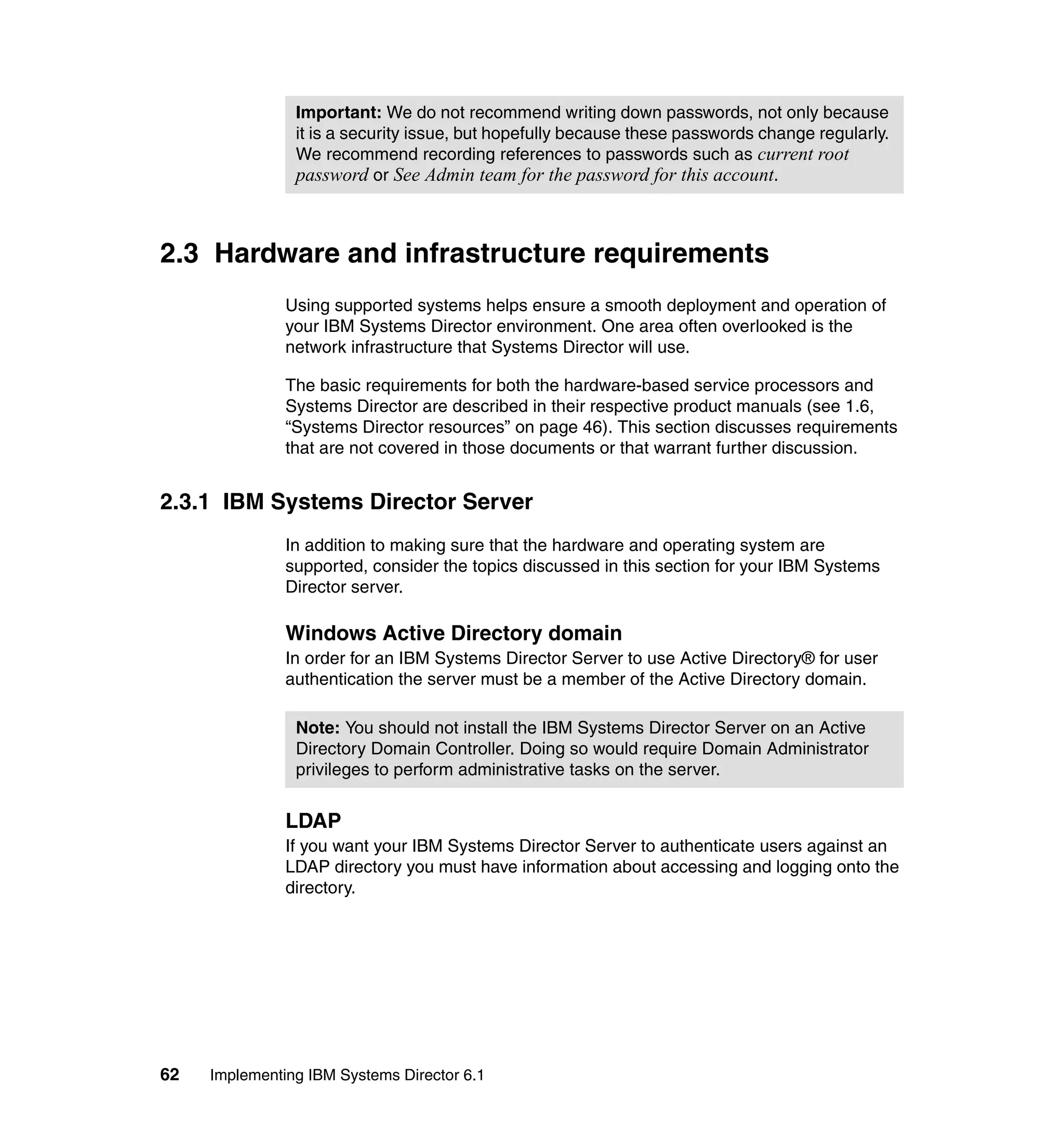 62 Implementing IBM Systems Director 6.1
2.3 Hardware and infrastructure requirements
Using supported systems helps ensure a smooth deployment and operation of
your IBM Systems Director environment. One area often overlooked is the
network infrastructure that Systems Director will use.
The basic requirements for both the hardware-based service processors and
Systems Director are described in their respective product manuals (see 1.6,
“Systems Director resources” on page 46). This section discusses requirements
that are not covered in those documents or that warrant further discussion.
2.3.1 IBM Systems Director Server
In addition to making sure that the hardware and operating system are
supported, consider the topics discussed in this section for your IBM Systems
Director server.
Windows Active Directory domain
In order for an IBM Systems Director Server to use Active Directory® for user
authentication the server must be a member of the Active Directory domain.
LDAP
If you want your IBM Systems Director Server to authenticate users against an
LDAP directory you must have information about accessing and logging onto the
directory.
Important: We do not recommend writing down passwords, not only because
it is a security issue, but hopefully because these passwords change regularly.
We recommend recording references to passwords such as current root
password or See Admin team for the password for this account.
Note: You should not install the IBM Systems Director Server on an Active
Directory Domain Controller. Doing so would require Domain Administrator
privileges to perform administrative tasks on the server.
 