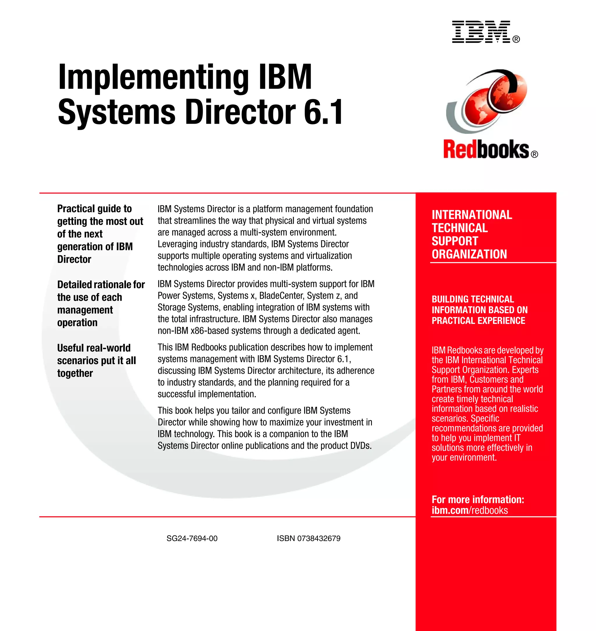 ®
SG24-7694-00 ISBN 0738432679
INTERNATIONAL
TECHNICAL
SUPPORT
ORGANIZATION
BUILDING TECHNICAL
INFORMATION BASED ON
PRACTICAL EXPERIENCE
IBM Redbooks are developed by
the IBM International Technical
Support Organization. Experts
from IBM, Customers and
Partners from around the world
create timely technical
information based on realistic
scenarios. Specific
recommendations are provided
to help you implement IT
solutions more effectively in
your environment.
For more information:
ibm.com/redbooks
®
Implementing IBM
Systems Director 6.1
Practical guide to
getting the most out
of the next
generation of IBM
Director
Detailed rationale for
the use of each
management
operation
Useful real-world
scenarios put it all
together
IBM Systems Director is a platform management foundation
that streamlines the way that physical and virtual systems
are managed across a multi-system environment.
Leveraging industry standards, IBM Systems Director
supports multiple operating systems and virtualization
technologies across IBM and non-IBM platforms.
IBM Systems Director provides multi-system support for IBM
Power Systems, Systems x, BladeCenter, System z, and
Storage Systems, enabling integration of IBM systems with
the total infrastructure. IBM Systems Director also manages
non-IBM x86-based systems through a dedicated agent.
This IBM Redbooks publication describes how to implement
systems management with IBM Systems Director 6.1,
discussing IBM Systems Director architecture, its adherence
to industry standards, and the planning required for a
successful implementation.
This book helps you tailor and configure IBM Systems
Director while showing how to maximize your investment in
IBM technology. This book is a companion to the IBM
Systems Director online publications and the product DVDs.
Back cover
 