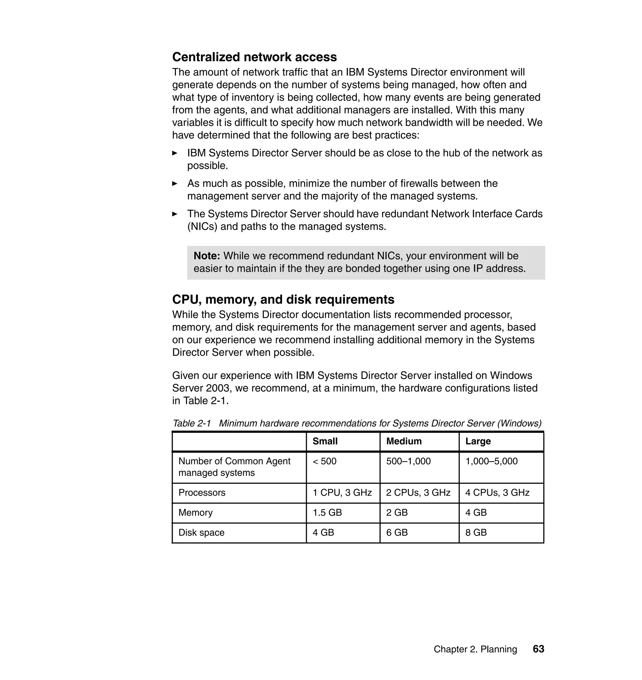Chapter 2. Planning 63
Centralized network access
The amount of network traffic that an IBM Systems Director environment will
generate depends on the number of systems being managed, how often and
what type of inventory is being collected, how many events are being generated
from the agents, and what additional managers are installed. With this many
variables it is difficult to specify how much network bandwidth will be needed. We
have determined that the following are best practices:
IBM Systems Director Server should be as close to the hub of the network as
possible.
As much as possible, minimize the number of firewalls between the
management server and the majority of the managed systems.
The Systems Director Server should have redundant Network Interface Cards
(NICs) and paths to the managed systems.
CPU, memory, and disk requirements
While the Systems Director documentation lists recommended processor,
memory, and disk requirements for the management server and agents, based
on our experience we recommend installing additional memory in the Systems
Director Server when possible.
Given our experience with IBM Systems Director Server installed on Windows
Server 2003, we recommend, at a minimum, the hardware configurations listed
in Table 2-1.
Table 2-1 Minimum hardware recommendations for Systems Director Server (Windows)
Note: While we recommend redundant NICs, your environment will be
easier to maintain if the they are bonded together using one IP address.
Small Medium Large
Number of Common Agent
managed systems
< 500 500–1,000 1,000–5,000
Processors 1 CPU, 3 GHz 2 CPUs, 3 GHz 4 CPUs, 3 GHz
Memory 1.5 GB 2 GB 4 GB
Disk space 4 GB 6 GB 8 GB
 
