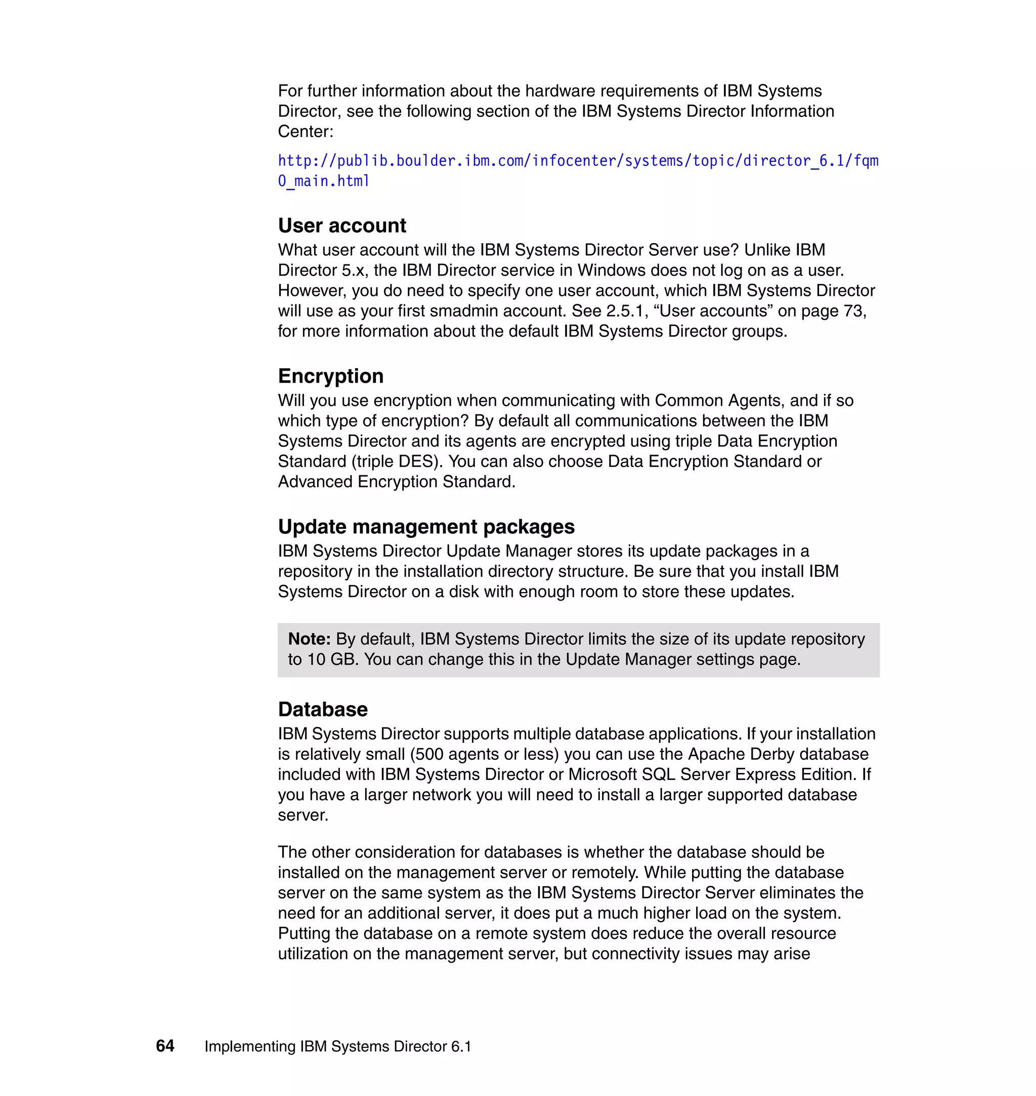 64 Implementing IBM Systems Director 6.1
For further information about the hardware requirements of IBM Systems
Director, see the following section of the IBM Systems Director Information
Center:
http://publib.boulder.ibm.com/infocenter/systems/topic/director_6.1/fqm
0_main.html
User account
What user account will the IBM Systems Director Server use? Unlike IBM
Director 5.x, the IBM Director service in Windows does not log on as a user.
However, you do need to specify one user account, which IBM Systems Director
will use as your first smadmin account. See 2.5.1, “User accounts” on page 73,
for more information about the default IBM Systems Director groups.
Encryption
Will you use encryption when communicating with Common Agents, and if so
which type of encryption? By default all communications between the IBM
Systems Director and its agents are encrypted using triple Data Encryption
Standard (triple DES). You can also choose Data Encryption Standard or
Advanced Encryption Standard.
Update management packages
IBM Systems Director Update Manager stores its update packages in a
repository in the installation directory structure. Be sure that you install IBM
Systems Director on a disk with enough room to store these updates.
Database
IBM Systems Director supports multiple database applications. If your installation
is relatively small (500 agents or less) you can use the Apache Derby database
included with IBM Systems Director or Microsoft SQL Server Express Edition. If
you have a larger network you will need to install a larger supported database
server.
The other consideration for databases is whether the database should be
installed on the management server or remotely. While putting the database
server on the same system as the IBM Systems Director Server eliminates the
need for an additional server, it does put a much higher load on the system.
Putting the database on a remote system does reduce the overall resource
utilization on the management server, but connectivity issues may arise
Note: By default, IBM Systems Director limits the size of its update repository
to 10 GB. You can change this in the Update Manager settings page.
 