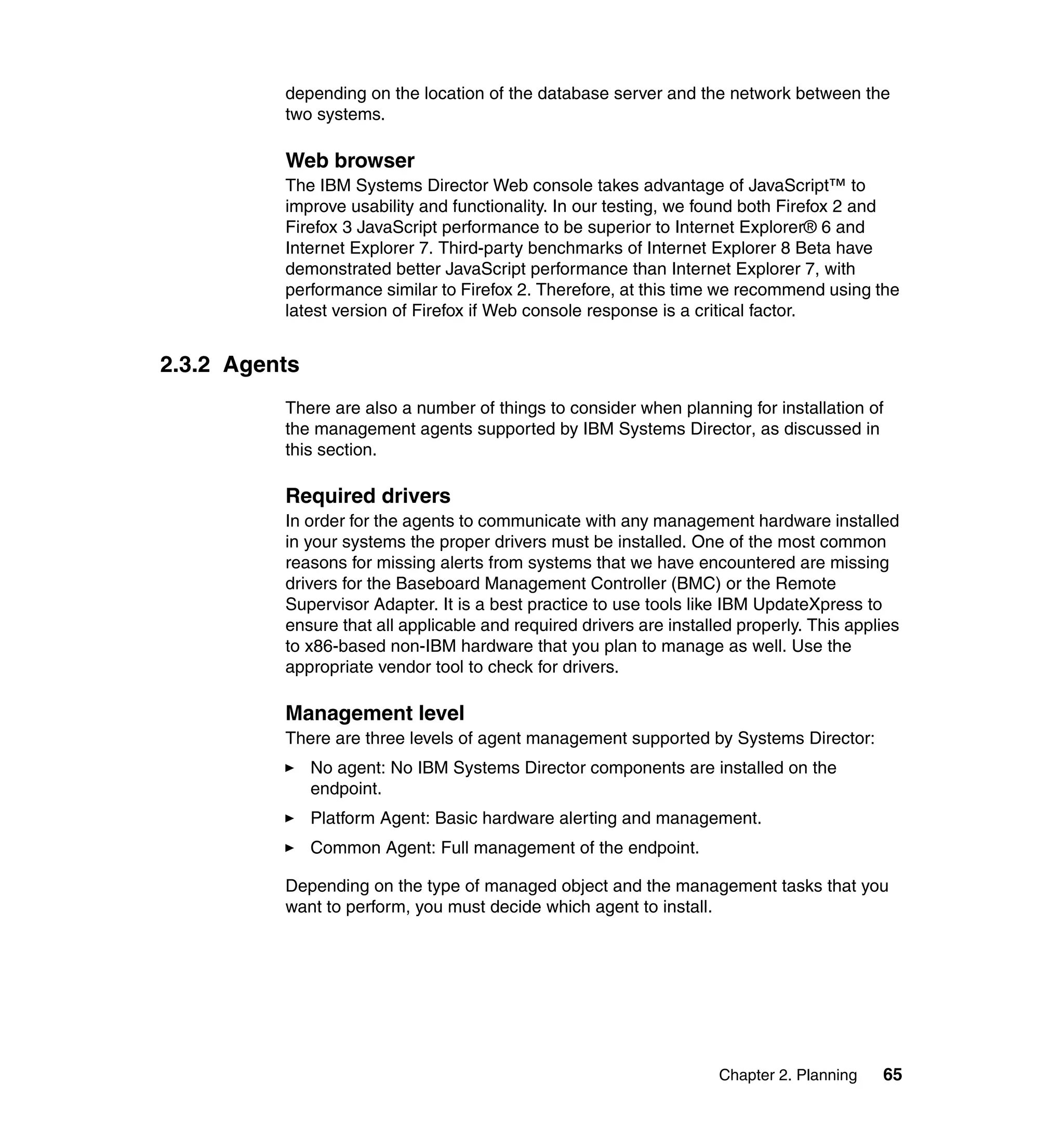 Chapter 2. Planning 65
depending on the location of the database server and the network between the
two systems.
Web browser
The IBM Systems Director Web console takes advantage of JavaScript™ to
improve usability and functionality. In our testing, we found both Firefox 2 and
Firefox 3 JavaScript performance to be superior to Internet Explorer® 6 and
Internet Explorer 7. Third-party benchmarks of Internet Explorer 8 Beta have
demonstrated better JavaScript performance than Internet Explorer 7, with
performance similar to Firefox 2. Therefore, at this time we recommend using the
latest version of Firefox if Web console response is a critical factor.
2.3.2 Agents
There are also a number of things to consider when planning for installation of
the management agents supported by IBM Systems Director, as discussed in
this section.
Required drivers
In order for the agents to communicate with any management hardware installed
in your systems the proper drivers must be installed. One of the most common
reasons for missing alerts from systems that we have encountered are missing
drivers for the Baseboard Management Controller (BMC) or the Remote
Supervisor Adapter. It is a best practice to use tools like IBM UpdateXpress to
ensure that all applicable and required drivers are installed properly. This applies
to x86-based non-IBM hardware that you plan to manage as well. Use the
appropriate vendor tool to check for drivers.
Management level
There are three levels of agent management supported by Systems Director:
No agent: No IBM Systems Director components are installed on the
endpoint.
Platform Agent: Basic hardware alerting and management.
Common Agent: Full management of the endpoint.
Depending on the type of managed object and the management tasks that you
want to perform, you must decide which agent to install.
 