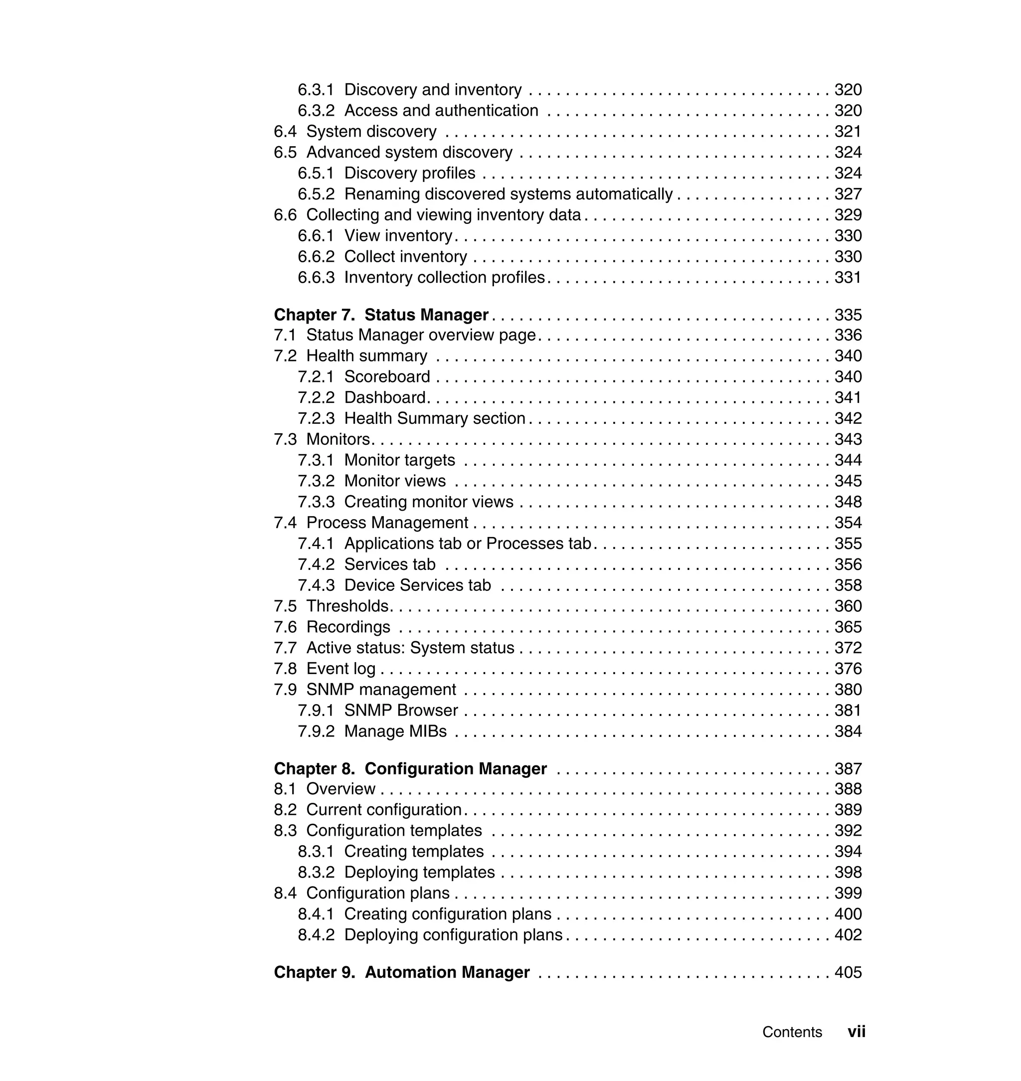 Contents vii
6.3.1 Discovery and inventory . . . . . . . . . . . . . . . . . . . . . . . . . . . . . . . . . 320
6.3.2 Access and authentication . . . . . . . . . . . . . . . . . . . . . . . . . . . . . . . 320
6.4 System discovery . . . . . . . . . . . . . . . . . . . . . . . . . . . . . . . . . . . . . . . . . . 321
6.5 Advanced system discovery . . . . . . . . . . . . . . . . . . . . . . . . . . . . . . . . . . 324
6.5.1 Discovery profiles . . . . . . . . . . . . . . . . . . . . . . . . . . . . . . . . . . . . . . 324
6.5.2 Renaming discovered systems automatically . . . . . . . . . . . . . . . . . 327
6.6 Collecting and viewing inventory data . . . . . . . . . . . . . . . . . . . . . . . . . . . 329
6.6.1 View inventory. . . . . . . . . . . . . . . . . . . . . . . . . . . . . . . . . . . . . . . . . 330
6.6.2 Collect inventory . . . . . . . . . . . . . . . . . . . . . . . . . . . . . . . . . . . . . . . 330
6.6.3 Inventory collection profiles. . . . . . . . . . . . . . . . . . . . . . . . . . . . . . . 331
Chapter 7. Status Manager . . . . . . . . . . . . . . . . . . . . . . . . . . . . . . . . . . . . . 335
7.1 Status Manager overview page. . . . . . . . . . . . . . . . . . . . . . . . . . . . . . . . 336
7.2 Health summary . . . . . . . . . . . . . . . . . . . . . . . . . . . . . . . . . . . . . . . . . . . 340
7.2.1 Scoreboard . . . . . . . . . . . . . . . . . . . . . . . . . . . . . . . . . . . . . . . . . . . 340
7.2.2 Dashboard. . . . . . . . . . . . . . . . . . . . . . . . . . . . . . . . . . . . . . . . . . . . 341
7.2.3 Health Summary section . . . . . . . . . . . . . . . . . . . . . . . . . . . . . . . . . 342
7.3 Monitors. . . . . . . . . . . . . . . . . . . . . . . . . . . . . . . . . . . . . . . . . . . . . . . . . . 343
7.3.1 Monitor targets . . . . . . . . . . . . . . . . . . . . . . . . . . . . . . . . . . . . . . . . 344
7.3.2 Monitor views . . . . . . . . . . . . . . . . . . . . . . . . . . . . . . . . . . . . . . . . . 345
7.3.3 Creating monitor views . . . . . . . . . . . . . . . . . . . . . . . . . . . . . . . . . . 348
7.4 Process Management . . . . . . . . . . . . . . . . . . . . . . . . . . . . . . . . . . . . . . . 354
7.4.1 Applications tab or Processes tab. . . . . . . . . . . . . . . . . . . . . . . . . . 355
7.4.2 Services tab . . . . . . . . . . . . . . . . . . . . . . . . . . . . . . . . . . . . . . . . . . 356
7.4.3 Device Services tab . . . . . . . . . . . . . . . . . . . . . . . . . . . . . . . . . . . . 358
7.5 Thresholds. . . . . . . . . . . . . . . . . . . . . . . . . . . . . . . . . . . . . . . . . . . . . . . . 360
7.6 Recordings . . . . . . . . . . . . . . . . . . . . . . . . . . . . . . . . . . . . . . . . . . . . . . . 365
7.7 Active status: System status . . . . . . . . . . . . . . . . . . . . . . . . . . . . . . . . . . 372
7.8 Event log . . . . . . . . . . . . . . . . . . . . . . . . . . . . . . . . . . . . . . . . . . . . . . . . . 376
7.9 SNMP management . . . . . . . . . . . . . . . . . . . . . . . . . . . . . . . . . . . . . . . . 380
7.9.1 SNMP Browser . . . . . . . . . . . . . . . . . . . . . . . . . . . . . . . . . . . . . . . . 381
7.9.2 Manage MIBs . . . . . . . . . . . . . . . . . . . . . . . . . . . . . . . . . . . . . . . . . 384
Chapter 8. Configuration Manager . . . . . . . . . . . . . . . . . . . . . . . . . . . . . . 387
8.1 Overview . . . . . . . . . . . . . . . . . . . . . . . . . . . . . . . . . . . . . . . . . . . . . . . . . 388
8.2 Current configuration. . . . . . . . . . . . . . . . . . . . . . . . . . . . . . . . . . . . . . . . 389
8.3 Configuration templates . . . . . . . . . . . . . . . . . . . . . . . . . . . . . . . . . . . . . 392
8.3.1 Creating templates . . . . . . . . . . . . . . . . . . . . . . . . . . . . . . . . . . . . . 394
8.3.2 Deploying templates . . . . . . . . . . . . . . . . . . . . . . . . . . . . . . . . . . . . 398
8.4 Configuration plans . . . . . . . . . . . . . . . . . . . . . . . . . . . . . . . . . . . . . . . . . 399
8.4.1 Creating configuration plans . . . . . . . . . . . . . . . . . . . . . . . . . . . . . . 400
8.4.2 Deploying configuration plans . . . . . . . . . . . . . . . . . . . . . . . . . . . . . 402
Chapter 9. Automation Manager . . . . . . . . . . . . . . . . . . . . . . . . . . . . . . . . 405
 