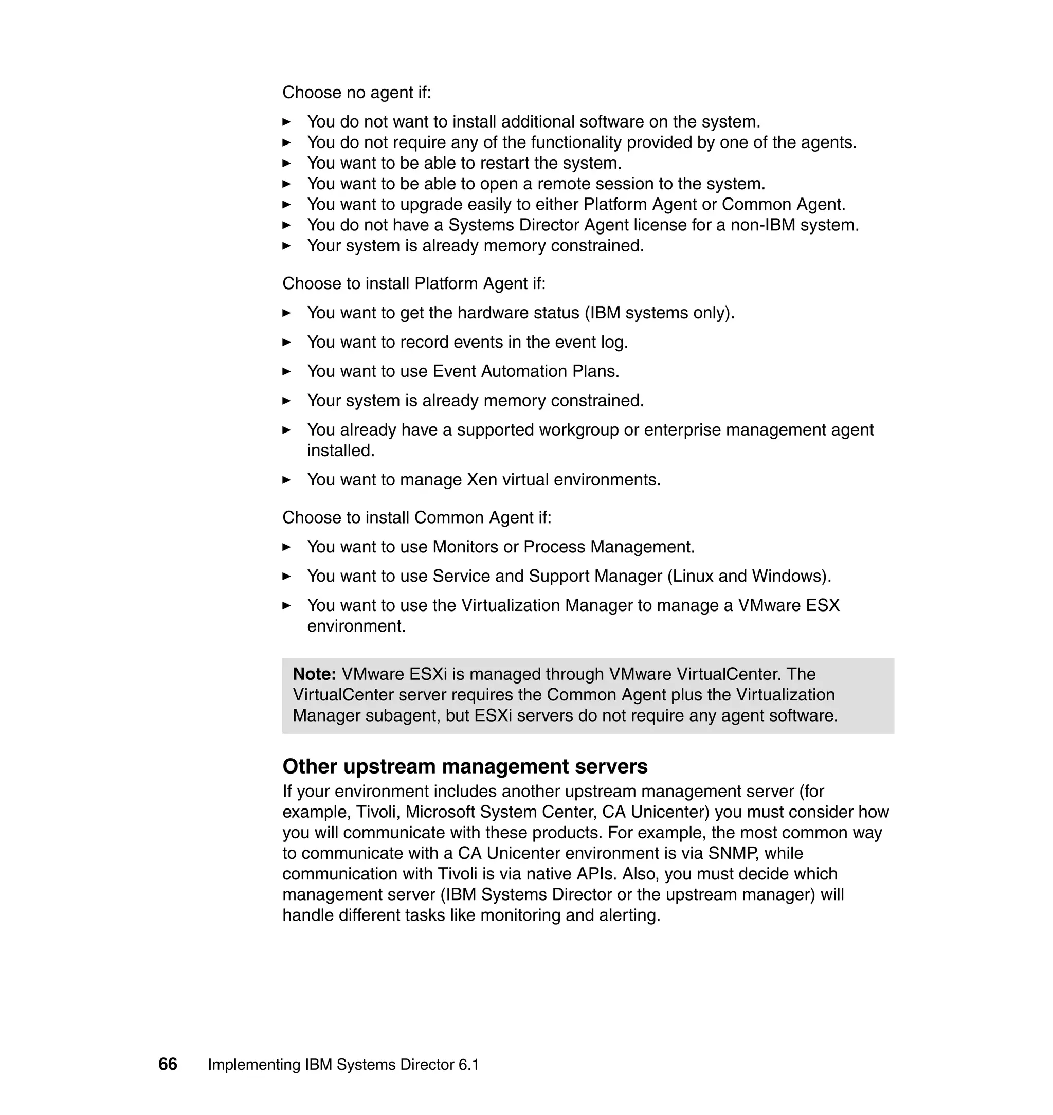66 Implementing IBM Systems Director 6.1
Choose no agent if:
You do not want to install additional software on the system.
You do not require any of the functionality provided by one of the agents.
You want to be able to restart the system.
You want to be able to open a remote session to the system.
You want to upgrade easily to either Platform Agent or Common Agent.
You do not have a Systems Director Agent license for a non-IBM system.
Your system is already memory constrained.
Choose to install Platform Agent if:
You want to get the hardware status (IBM systems only).
You want to record events in the event log.
You want to use Event Automation Plans.
Your system is already memory constrained.
You already have a supported workgroup or enterprise management agent
installed.
You want to manage Xen virtual environments.
Choose to install Common Agent if:
You want to use Monitors or Process Management.
You want to use Service and Support Manager (Linux and Windows).
You want to use the Virtualization Manager to manage a VMware ESX
environment.
Other upstream management servers
If your environment includes another upstream management server (for
example, Tivoli, Microsoft System Center, CA Unicenter) you must consider how
you will communicate with these products. For example, the most common way
to communicate with a CA Unicenter environment is via SNMP, while
communication with Tivoli is via native APIs. Also, you must decide which
management server (IBM Systems Director or the upstream manager) will
handle different tasks like monitoring and alerting.
Note: VMware ESXi is managed through VMware VirtualCenter. The
VirtualCenter server requires the Common Agent plus the Virtualization
Manager subagent, but ESXi servers do not require any agent software.
 