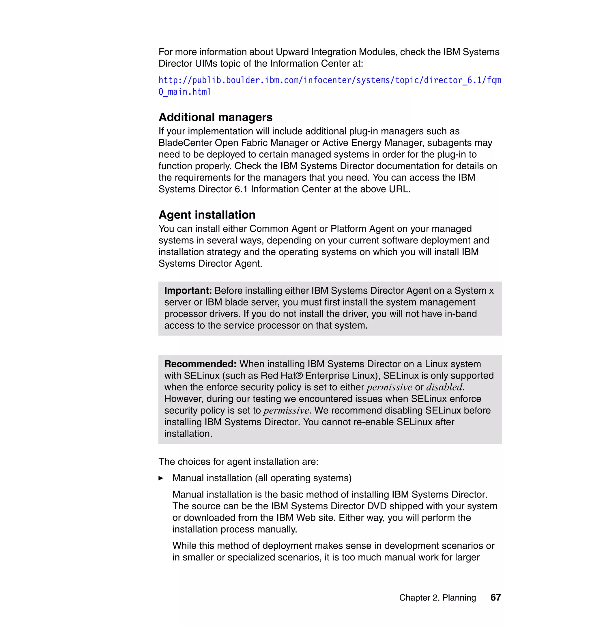 Chapter 2. Planning 67
For more information about Upward Integration Modules, check the IBM Systems
Director UIMs topic of the Information Center at:
http://publib.boulder.ibm.com/infocenter/systems/topic/director_6.1/fqm
0_main.html
Additional managers
If your implementation will include additional plug-in managers such as
BladeCenter Open Fabric Manager or Active Energy Manager, subagents may
need to be deployed to certain managed systems in order for the plug-in to
function properly. Check the IBM Systems Director documentation for details on
the requirements for the managers that you need. You can access the IBM
Systems Director 6.1 Information Center at the above URL.
Agent installation
You can install either Common Agent or Platform Agent on your managed
systems in several ways, depending on your current software deployment and
installation strategy and the operating systems on which you will install IBM
Systems Director Agent.
The choices for agent installation are:
Manual installation (all operating systems)
Manual installation is the basic method of installing IBM Systems Director.
The source can be the IBM Systems Director DVD shipped with your system
or downloaded from the IBM Web site. Either way, you will perform the
installation process manually.
While this method of deployment makes sense in development scenarios or
in smaller or specialized scenarios, it is too much manual work for larger
Important: Before installing either IBM Systems Director Agent on a System x
server or IBM blade server, you must first install the system management
processor drivers. If you do not install the driver, you will not have in-band
access to the service processor on that system.
Recommended: When installing IBM Systems Director on a Linux system
with SELinux (such as Red Hat® Enterprise Linux), SELinux is only supported
when the enforce security policy is set to either permissive or disabled.
However, during our testing we encountered issues when SELinux enforce
security policy is set to permissive. We recommend disabling SELinux before
installing IBM Systems Director. You cannot re-enable SELinux after
installation.
 