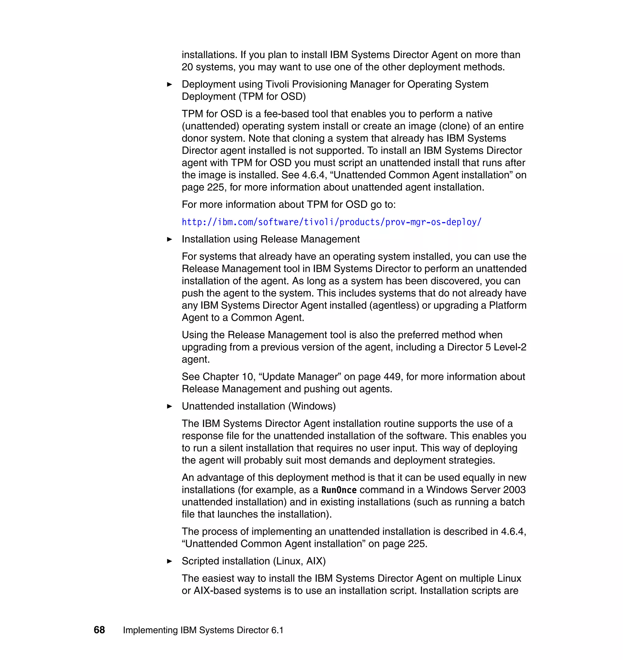 68 Implementing IBM Systems Director 6.1
installations. If you plan to install IBM Systems Director Agent on more than
20 systems, you may want to use one of the other deployment methods.
Deployment using Tivoli Provisioning Manager for Operating System
Deployment (TPM for OSD)
TPM for OSD is a fee-based tool that enables you to perform a native
(unattended) operating system install or create an image (clone) of an entire
donor system. Note that cloning a system that already has IBM Systems
Director agent installed is not supported. To install an IBM Systems Director
agent with TPM for OSD you must script an unattended install that runs after
the image is installed. See 4.6.4, “Unattended Common Agent installation” on
page 225, for more information about unattended agent installation.
For more information about TPM for OSD go to:
http://ibm.com/software/tivoli/products/prov-mgr-os-deploy/
Installation using Release Management
For systems that already have an operating system installed, you can use the
Release Management tool in IBM Systems Director to perform an unattended
installation of the agent. As long as a system has been discovered, you can
push the agent to the system. This includes systems that do not already have
any IBM Systems Director Agent installed (agentless) or upgrading a Platform
Agent to a Common Agent.
Using the Release Management tool is also the preferred method when
upgrading from a previous version of the agent, including a Director 5 Level-2
agent.
See Chapter 10, “Update Manager” on page 449, for more information about
Release Management and pushing out agents.
Unattended installation (Windows)
The IBM Systems Director Agent installation routine supports the use of a
response file for the unattended installation of the software. This enables you
to run a silent installation that requires no user input. This way of deploying
the agent will probably suit most demands and deployment strategies.
An advantage of this deployment method is that it can be used equally in new
installations (for example, as a RunOnce command in a Windows Server 2003
unattended installation) and in existing installations (such as running a batch
file that launches the installation).
The process of implementing an unattended installation is described in 4.6.4,
“Unattended Common Agent installation” on page 225.
Scripted installation (Linux, AIX)
The easiest way to install the IBM Systems Director Agent on multiple Linux
or AIX-based systems is to use an installation script. Installation scripts are
 