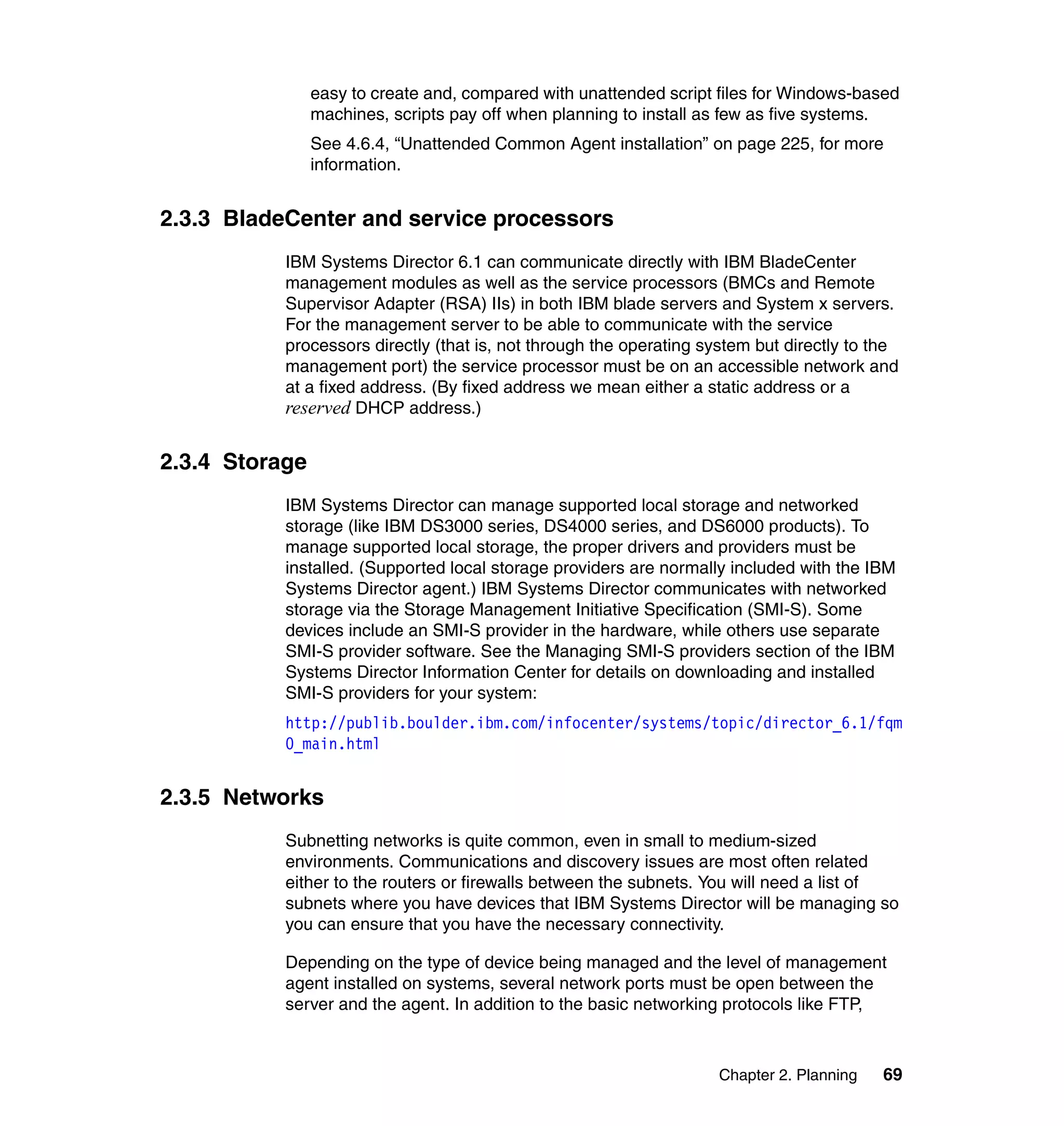 Chapter 2. Planning 69
easy to create and, compared with unattended script files for Windows-based
machines, scripts pay off when planning to install as few as five systems.
See 4.6.4, “Unattended Common Agent installation” on page 225, for more
information.
2.3.3 BladeCenter and service processors
IBM Systems Director 6.1 can communicate directly with IBM BladeCenter
management modules as well as the service processors (BMCs and Remote
Supervisor Adapter (RSA) IIs) in both IBM blade servers and System x servers.
For the management server to be able to communicate with the service
processors directly (that is, not through the operating system but directly to the
management port) the service processor must be on an accessible network and
at a fixed address. (By fixed address we mean either a static address or a
reserved DHCP address.)
2.3.4 Storage
IBM Systems Director can manage supported local storage and networked
storage (like IBM DS3000 series, DS4000 series, and DS6000 products). To
manage supported local storage, the proper drivers and providers must be
installed. (Supported local storage providers are normally included with the IBM
Systems Director agent.) IBM Systems Director communicates with networked
storage via the Storage Management Initiative Specification (SMI-S). Some
devices include an SMI-S provider in the hardware, while others use separate
SMI-S provider software. See the Managing SMI-S providers section of the IBM
Systems Director Information Center for details on downloading and installed
SMI-S providers for your system:
http://publib.boulder.ibm.com/infocenter/systems/topic/director_6.1/fqm
0_main.html
2.3.5 Networks
Subnetting networks is quite common, even in small to medium-sized
environments. Communications and discovery issues are most often related
either to the routers or firewalls between the subnets. You will need a list of
subnets where you have devices that IBM Systems Director will be managing so
you can ensure that you have the necessary connectivity.
Depending on the type of device being managed and the level of management
agent installed on systems, several network ports must be open between the
server and the agent. In addition to the basic networking protocols like FTP,
 