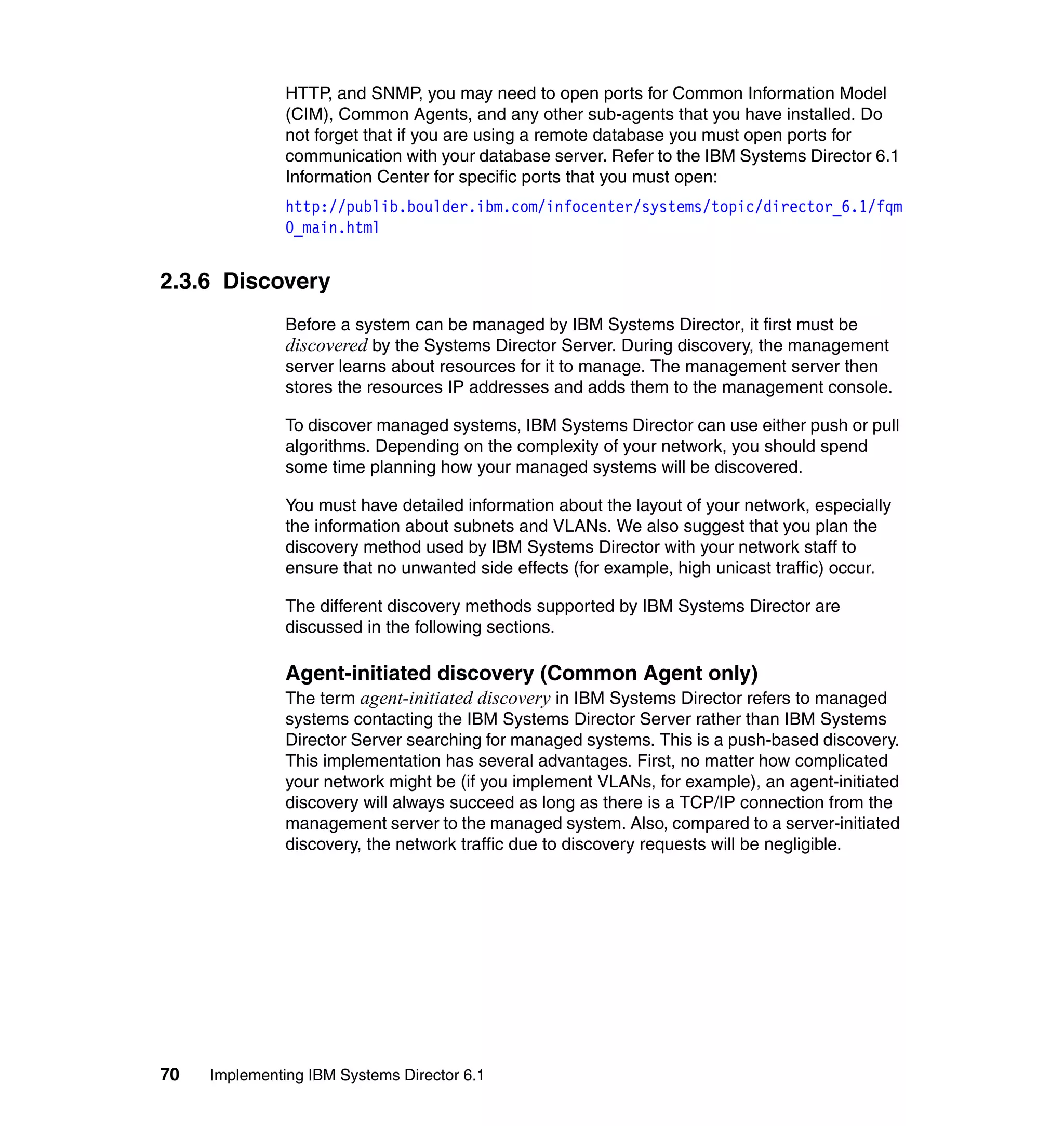 70 Implementing IBM Systems Director 6.1
HTTP, and SNMP, you may need to open ports for Common Information Model
(CIM), Common Agents, and any other sub-agents that you have installed. Do
not forget that if you are using a remote database you must open ports for
communication with your database server. Refer to the IBM Systems Director 6.1
Information Center for specific ports that you must open:
http://publib.boulder.ibm.com/infocenter/systems/topic/director_6.1/fqm
0_main.html
2.3.6 Discovery
Before a system can be managed by IBM Systems Director, it first must be
discovered by the Systems Director Server. During discovery, the management
server learns about resources for it to manage. The management server then
stores the resources IP addresses and adds them to the management console.
To discover managed systems, IBM Systems Director can use either push or pull
algorithms. Depending on the complexity of your network, you should spend
some time planning how your managed systems will be discovered.
You must have detailed information about the layout of your network, especially
the information about subnets and VLANs. We also suggest that you plan the
discovery method used by IBM Systems Director with your network staff to
ensure that no unwanted side effects (for example, high unicast traffic) occur.
The different discovery methods supported by IBM Systems Director are
discussed in the following sections.
Agent-initiated discovery (Common Agent only)
The term agent-initiated discovery in IBM Systems Director refers to managed
systems contacting the IBM Systems Director Server rather than IBM Systems
Director Server searching for managed systems. This is a push-based discovery.
This implementation has several advantages. First, no matter how complicated
your network might be (if you implement VLANs, for example), an agent-initiated
discovery will always succeed as long as there is a TCP/IP connection from the
management server to the managed system. Also, compared to a server-initiated
discovery, the network traffic due to discovery requests will be negligible.
 