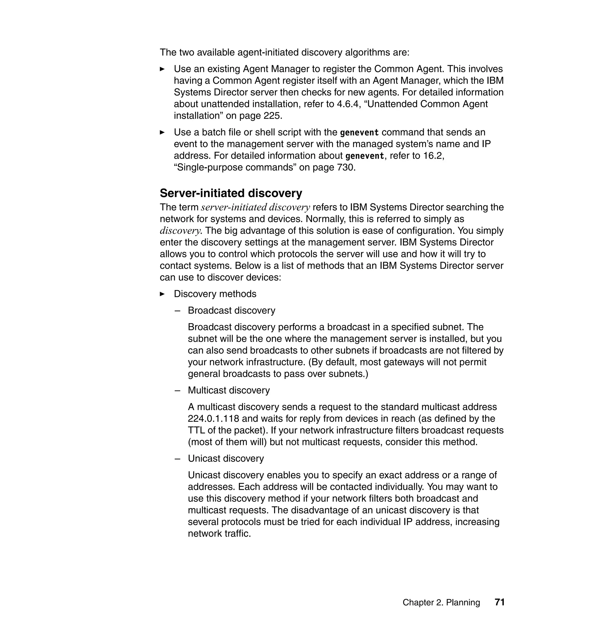 Chapter 2. Planning 71
The two available agent-initiated discovery algorithms are:
Use an existing Agent Manager to register the Common Agent. This involves
having a Common Agent register itself with an Agent Manager, which the IBM
Systems Director server then checks for new agents. For detailed information
about unattended installation, refer to 4.6.4, “Unattended Common Agent
installation” on page 225.
Use a batch file or shell script with the genevent command that sends an
event to the management server with the managed system’s name and IP
address. For detailed information about genevent, refer to 16.2,
“Single-purpose commands” on page 730.
Server-initiated discovery
The term server-initiated discovery refers to IBM Systems Director searching the
network for systems and devices. Normally, this is referred to simply as
discovery. The big advantage of this solution is ease of configuration. You simply
enter the discovery settings at the management server. IBM Systems Director
allows you to control which protocols the server will use and how it will try to
contact systems. Below is a list of methods that an IBM Systems Director server
can use to discover devices:
Discovery methods
– Broadcast discovery
Broadcast discovery performs a broadcast in a specified subnet. The
subnet will be the one where the management server is installed, but you
can also send broadcasts to other subnets if broadcasts are not filtered by
your network infrastructure. (By default, most gateways will not permit
general broadcasts to pass over subnets.)
– Multicast discovery
A multicast discovery sends a request to the standard multicast address
224.0.1.118 and waits for reply from devices in reach (as defined by the
TTL of the packet). If your network infrastructure filters broadcast requests
(most of them will) but not multicast requests, consider this method.
– Unicast discovery
Unicast discovery enables you to specify an exact address or a range of
addresses. Each address will be contacted individually. You may want to
use this discovery method if your network filters both broadcast and
multicast requests. The disadvantage of an unicast discovery is that
several protocols must be tried for each individual IP address, increasing
network traffic.
 