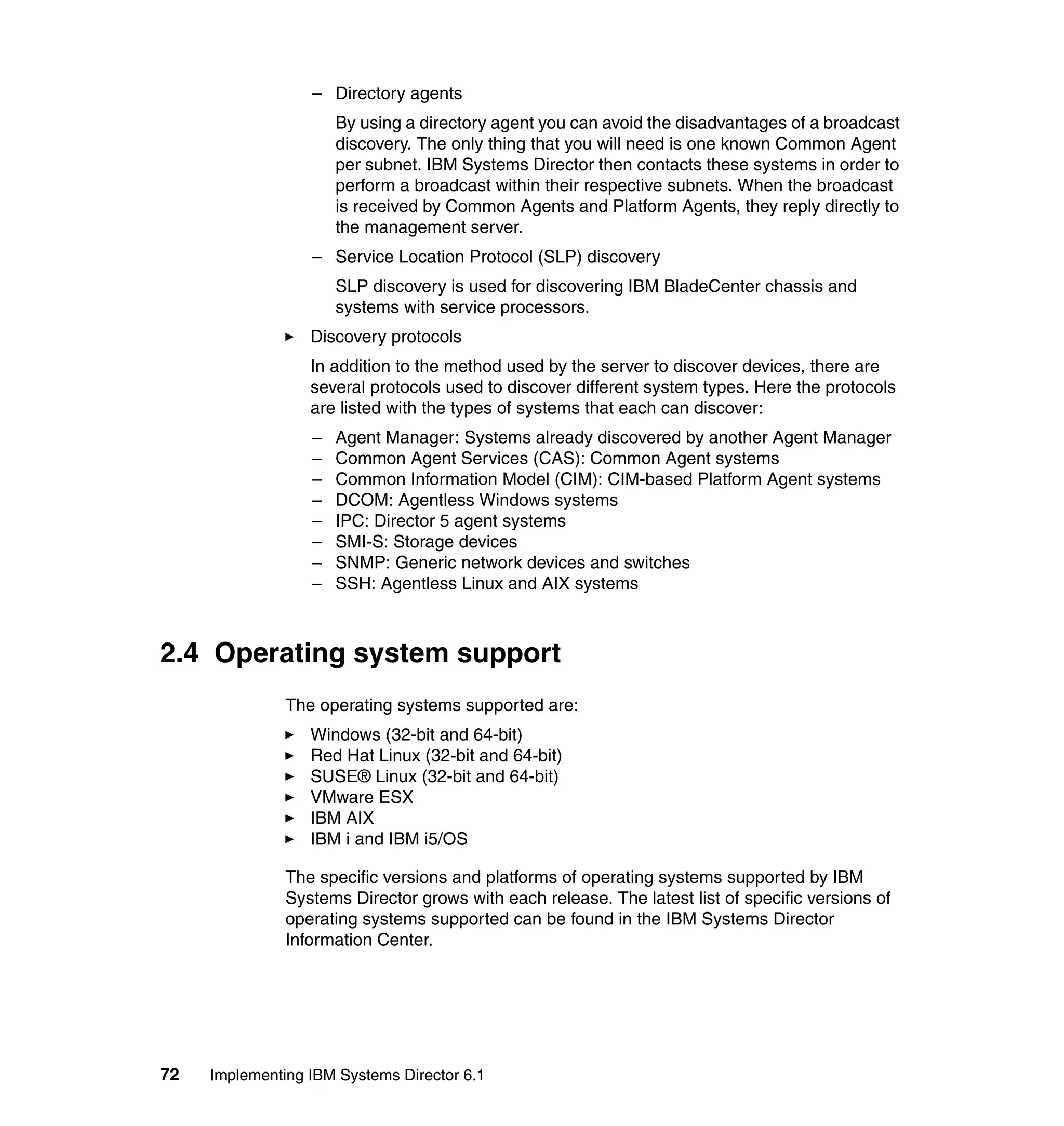 72 Implementing IBM Systems Director 6.1
– Directory agents
By using a directory agent you can avoid the disadvantages of a broadcast
discovery. The only thing that you will need is one known Common Agent
per subnet. IBM Systems Director then contacts these systems in order to
perform a broadcast within their respective subnets. When the broadcast
is received by Common Agents and Platform Agents, they reply directly to
the management server.
– Service Location Protocol (SLP) discovery
SLP discovery is used for discovering IBM BladeCenter chassis and
systems with service processors.
Discovery protocols
In addition to the method used by the server to discover devices, there are
several protocols used to discover different system types. Here the protocols
are listed with the types of systems that each can discover:
– Agent Manager: Systems already discovered by another Agent Manager
– Common Agent Services (CAS): Common Agent systems
– Common Information Model (CIM): CIM-based Platform Agent systems
– DCOM: Agentless Windows systems
– IPC: Director 5 agent systems
– SMI-S: Storage devices
– SNMP: Generic network devices and switches
– SSH: Agentless Linux and AIX systems
2.4 Operating system support
The operating systems supported are:
Windows (32-bit and 64-bit)
Red Hat Linux (32-bit and 64-bit)
SUSE® Linux (32-bit and 64-bit)
VMware ESX
IBM AIX
IBM i and IBM i5/OS
The specific versions and platforms of operating systems supported by IBM
Systems Director grows with each release. The latest list of specific versions of
operating systems supported can be found in the IBM Systems Director
Information Center.
 