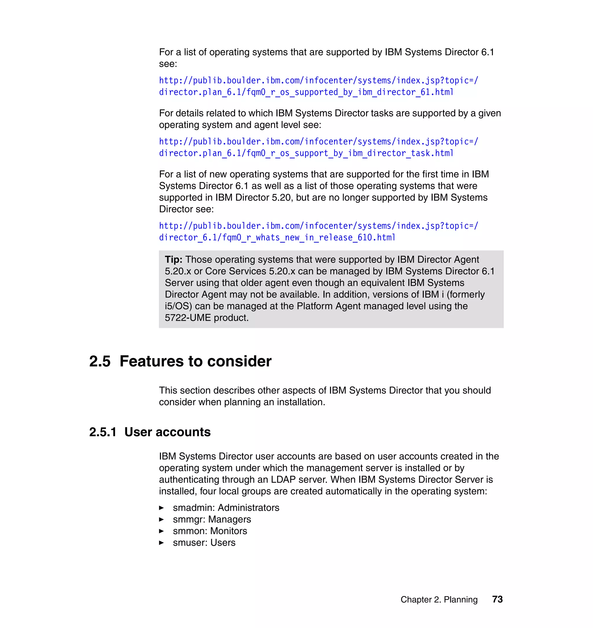 Chapter 2. Planning 73
For a list of operating systems that are supported by IBM Systems Director 6.1
see:
http://publib.boulder.ibm.com/infocenter/systems/index.jsp?topic=/
director.plan_6.1/fqm0_r_os_supported_by_ibm_director_61.html
For details related to which IBM Systems Director tasks are supported by a given
operating system and agent level see:
http://publib.boulder.ibm.com/infocenter/systems/index.jsp?topic=/
director.plan_6.1/fqm0_r_os_support_by_ibm_director_task.html
For a list of new operating systems that are supported for the first time in IBM
Systems Director 6.1 as well as a list of those operating systems that were
supported in IBM Director 5.20, but are no longer supported by IBM Systems
Director see:
http://publib.boulder.ibm.com/infocenter/systems/index.jsp?topic=/
director_6.1/fqm0_r_whats_new_in_release_610.html
2.5 Features to consider
This section describes other aspects of IBM Systems Director that you should
consider when planning an installation.
2.5.1 User accounts
IBM Systems Director user accounts are based on user accounts created in the
operating system under which the management server is installed or by
authenticating through an LDAP server. When IBM Systems Director Server is
installed, four local groups are created automatically in the operating system:
smadmin: Administrators
smmgr: Managers
smmon: Monitors
smuser: Users
Tip: Those operating systems that were supported by IBM Director Agent
5.20.x or Core Services 5.20.x can be managed by IBM Systems Director 6.1
Server using that older agent even though an equivalent IBM Systems
Director Agent may not be available. In addition, versions of IBM i (formerly
i5/OS) can be managed at the Platform Agent managed level using the
5722-UME product.
 